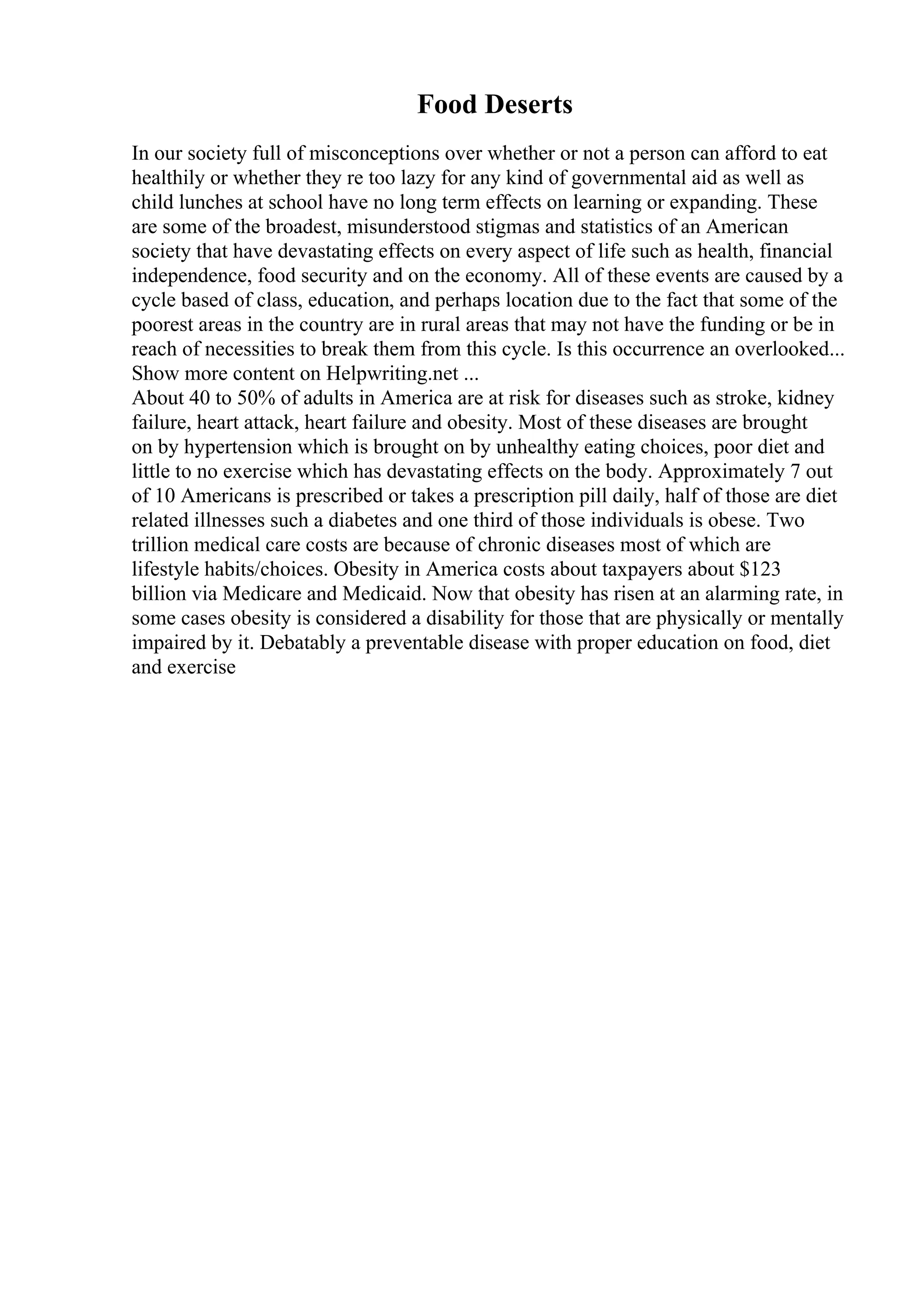 Food Deserts
In our society full of misconceptions over whether or not a person can afford to eat
healthily or whether they re too lazy for any kind of governmental aid as well as
child lunches at school have no long term effects on learning or expanding. These
are some of the broadest, misunderstood stigmas and statistics of an American
society that have devastating effects on every aspect of life such as health, financial
independence, food security and on the economy. All of these events are caused by a
cycle based of class, education, and perhaps location due to the fact that some of the
poorest areas in the country are in rural areas that may not have the funding or be in
reach of necessities to break them from this cycle. Is this occurrence an overlooked...
Show more content on Helpwriting.net ...
About 40 to 50% of adults in America are at risk for diseases such as stroke, kidney
failure, heart attack, heart failure and obesity. Most of these diseases are brought
on by hypertension which is brought on by unhealthy eating choices, poor diet and
little to no exercise which has devastating effects on the body. Approximately 7 out
of 10 Americans is prescribed or takes a prescription pill daily, half of those are diet
related illnesses such a diabetes and one third of those individuals is obese. Two
trillion medical care costs are because of chronic diseases most of which are
lifestyle habits/choices. Obesity in America costs about taxpayers about $123
billion via Medicare and Medicaid. Now that obesity has risen at an alarming rate, in
some cases obesity is considered a disability for those that are physically or mentally
impaired by it. Debatably a preventable disease with proper education on food, diet
and exercise
 