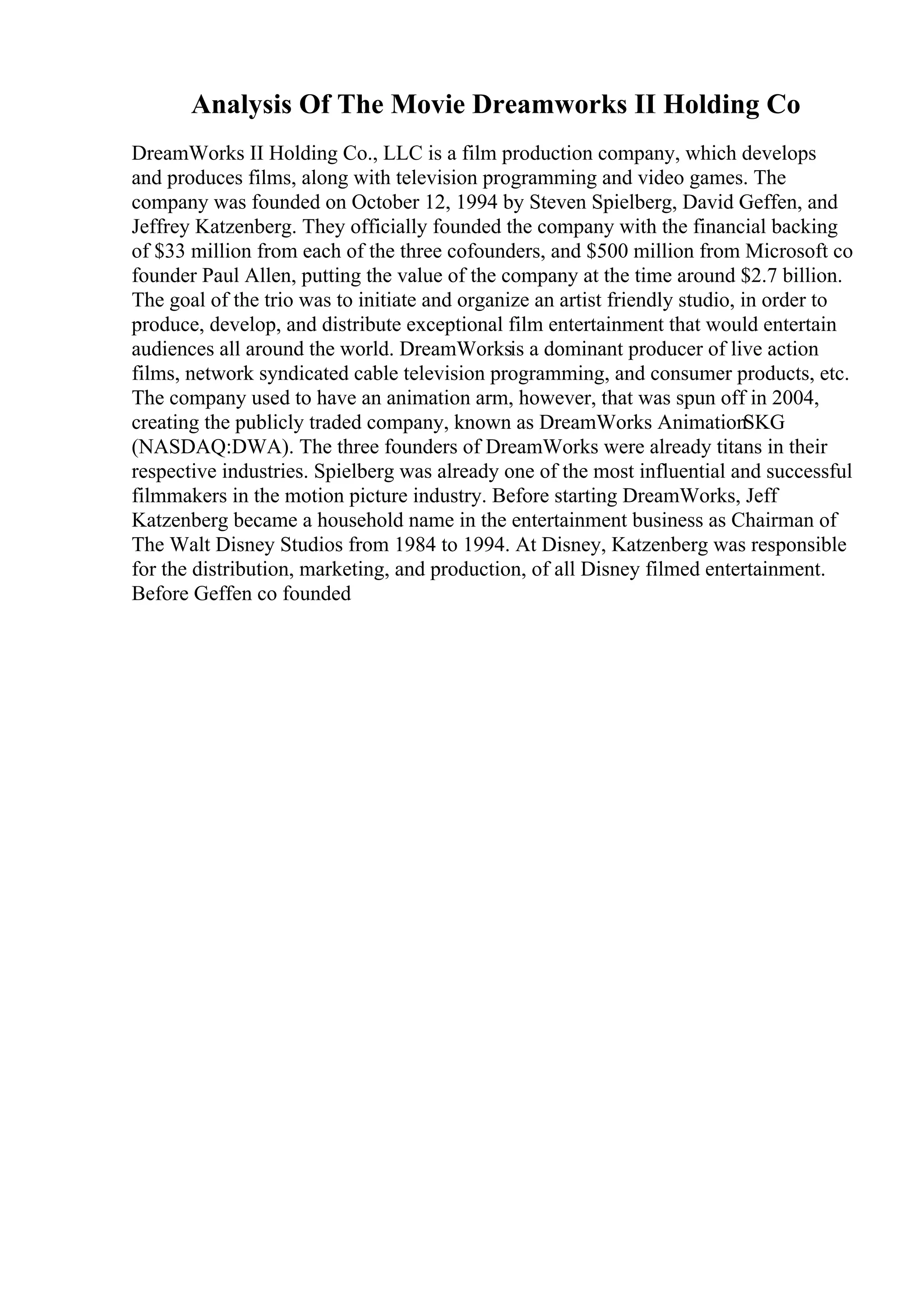 Analysis Of The Movie Dreamworks II Holding Co
DreamWorks II Holding Co., LLC is a film production company, which develops
and produces films, along with television programming and video games. The
company was founded on October 12, 1994 by Steven Spielberg, David Geffen, and
Jeffrey Katzenberg. They officially founded the company with the financial backing
of $33 million from each of the three cofounders, and $500 million from Microsoft co
founder Paul Allen, putting the value of the company at the time around $2.7 billion.
The goal of the trio was to initiate and organize an artist friendly studio, in order to
produce, develop, and distribute exceptional film entertainment that would entertain
audiences all around the world. DreamWorksis a dominant producer of live action
films, network syndicated cable television programming, and consumer products, etc.
The company used to have an animation arm, however, that was spun off in 2004,
creating the publicly traded company, known as DreamWorks AnimationSKG
(NASDAQ:DWA). The three founders of DreamWorks were already titans in their
respective industries. Spielberg was already one of the most influential and successful
filmmakers in the motion picture industry. Before starting DreamWorks, Jeff
Katzenberg became a household name in the entertainment business as Chairman of
The Walt Disney Studios from 1984 to 1994. At Disney, Katzenberg was responsible
for the distribution, marketing, and production, of all Disney filmed entertainment.
Before Geffen co founded
 