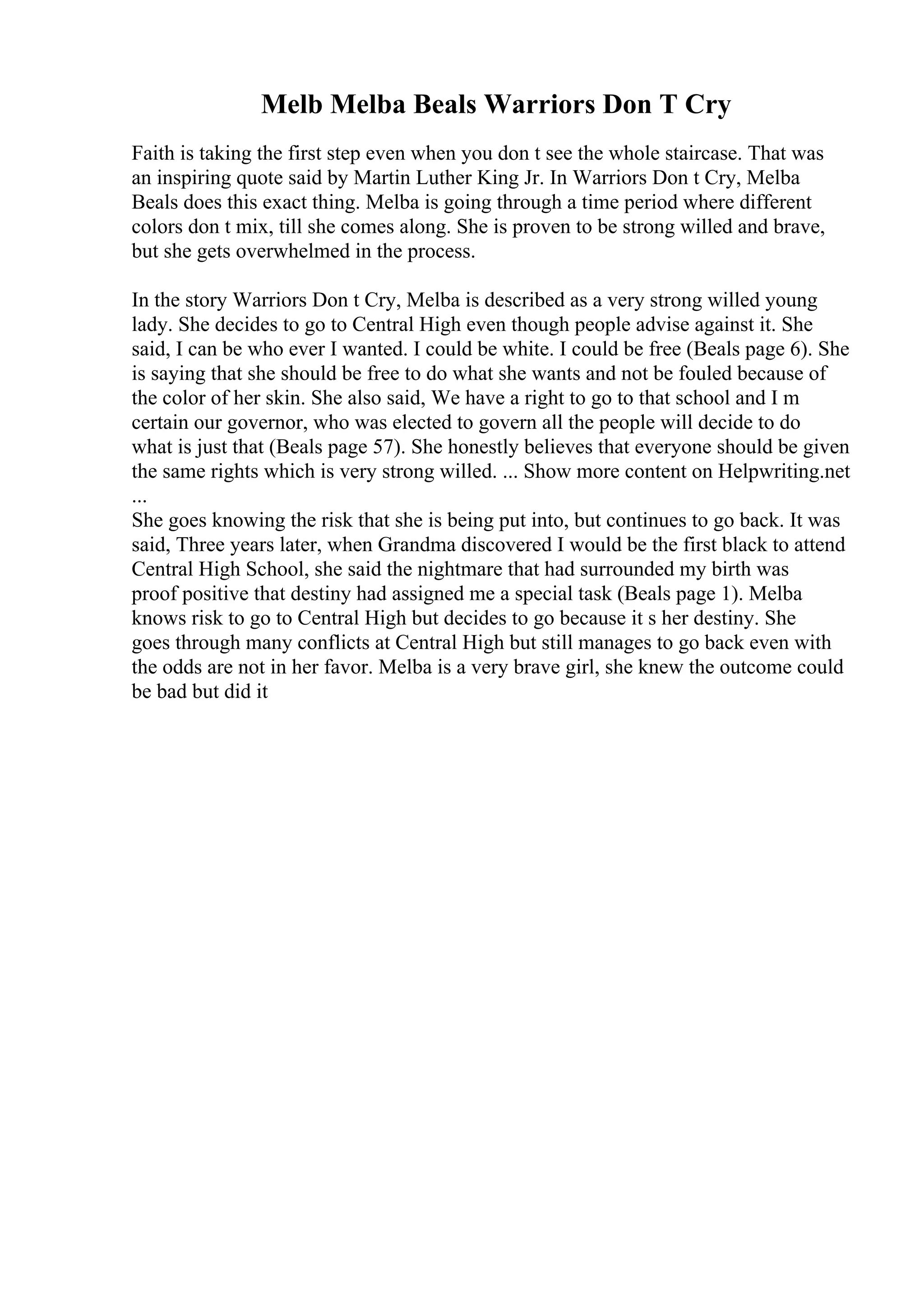 Melb Melba Beals Warriors Don T Cry
Faith is taking the first step even when you don t see the whole staircase. That was
an inspiring quote said by Martin Luther King Jr. In Warriors Don t Cry, Melba
Beals does this exact thing. Melba is going through a time period where different
colors don t mix, till she comes along. She is proven to be strong willed and brave,
but she gets overwhelmed in the process.
In the story Warriors Don t Cry, Melba is described as a very strong willed young
lady. She decides to go to Central High even though people advise against it. She
said, I can be who ever I wanted. I could be white. I could be free (Beals page 6). She
is saying that she should be free to do what she wants and not be fouled because of
the color of her skin. She also said, We have a right to go to that school and I m
certain our governor, who was elected to govern all the people will decide to do
what is just that (Beals page 57). She honestly believes that everyone should be given
the same rights which is very strong willed. ... Show more content on Helpwriting.net
...
She goes knowing the risk that she is being put into, but continues to go back. It was
said, Three years later, when Grandma discovered I would be the first black to attend
Central High School, she said the nightmare that had surrounded my birth was
proof positive that destiny had assigned me a special task (Beals page 1). Melba
knows risk to go to Central High but decides to go because it s her destiny. She
goes through many conflicts at Central High but still manages to go back even with
the odds are not in her favor. Melba is a very brave girl, she knew the outcome could
be bad but did it
 