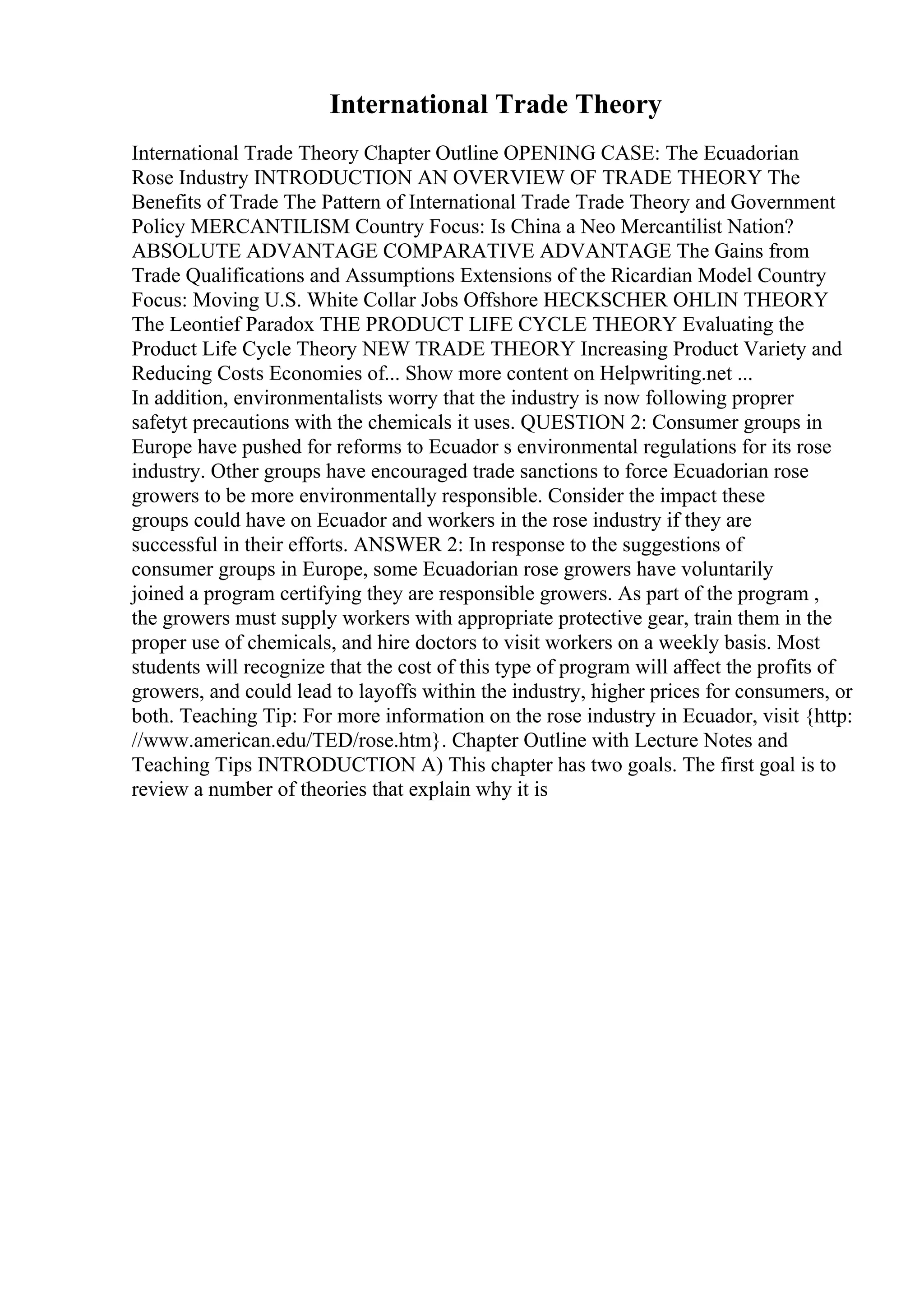 International Trade Theory
International Trade Theory Chapter Outline OPENING CASE: The Ecuadorian
Rose Industry INTRODUCTION AN OVERVIEW OF TRADE THEORY The
Benefits of Trade The Pattern of International Trade Trade Theory and Government
Policy MERCANTILISM Country Focus: Is China a Neo Mercantilist Nation?
ABSOLUTE ADVANTAGE COMPARATIVE ADVANTAGE The Gains from
Trade Qualifications and Assumptions Extensions of the Ricardian Model Country
Focus: Moving U.S. White Collar Jobs Offshore HECKSCHER OHLIN THEORY
The Leontief Paradox THE PRODUCT LIFE CYCLE THEORY Evaluating the
Product Life Cycle Theory NEW TRADE THEORY Increasing Product Variety and
Reducing Costs Economies of... Show more content on Helpwriting.net ...
In addition, environmentalists worry that the industry is now following proprer
safetyt precautions with the chemicals it uses. QUESTION 2: Consumer groups in
Europe have pushed for reforms to Ecuador s environmental regulations for its rose
industry. Other groups have encouraged trade sanctions to force Ecuadorian rose
growers to be more environmentally responsible. Consider the impact these
groups could have on Ecuador and workers in the rose industry if they are
successful in their efforts. ANSWER 2: In response to the suggestions of
consumer groups in Europe, some Ecuadorian rose growers have voluntarily
joined a program certifying they are responsible growers. As part of the program ,
the growers must supply workers with appropriate protective gear, train them in the
proper use of chemicals, and hire doctors to visit workers on a weekly basis. Most
students will recognize that the cost of this type of program will affect the profits of
growers, and could lead to layoffs within the industry, higher prices for consumers, or
both. Teaching Tip: For more information on the rose industry in Ecuador, visit {http:
//www.american.edu/TED/rose.htm}. Chapter Outline with Lecture Notes and
Teaching Tips INTRODUCTION A) This chapter has two goals. The first goal is to
review a number of theories that explain why it is
 
