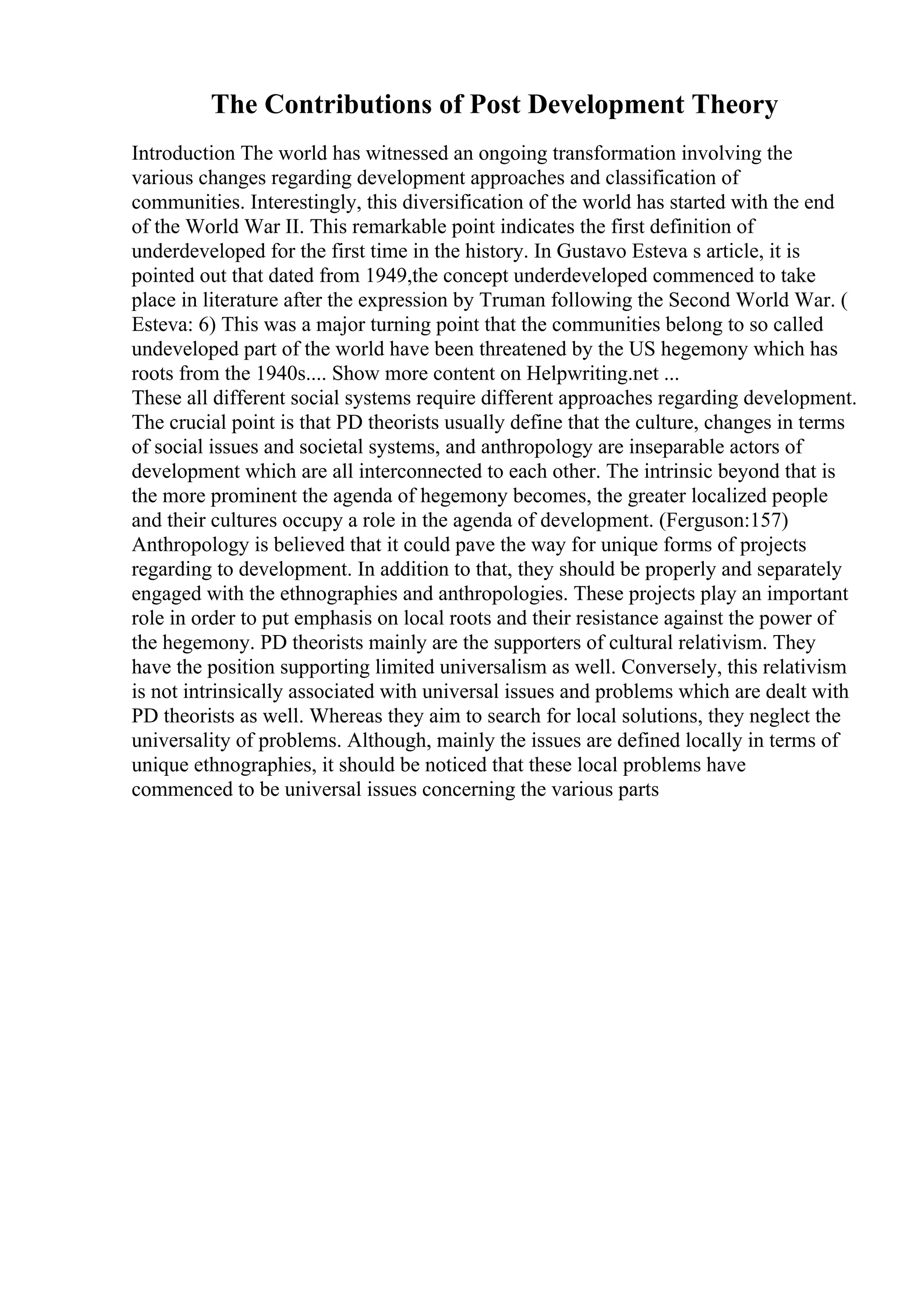 The Contributions of Post Development Theory
Introduction The world has witnessed an ongoing transformation involving the
various changes regarding development approaches and classification of
communities. Interestingly, this diversification of the world has started with the end
of the World War II. This remarkable point indicates the first definition of
underdeveloped for the first time in the history. In Gustavo Esteva s article, it is
pointed out that dated from 1949,the concept underdeveloped commenced to take
place in literature after the expression by Truman following the Second World War. (
Esteva: 6) This was a major turning point that the communities belong to so called
undeveloped part of the world have been threatened by the US hegemony which has
roots from the 1940s.... Show more content on Helpwriting.net ...
These all different social systems require different approaches regarding development.
The crucial point is that PD theorists usually define that the culture, changes in terms
of social issues and societal systems, and anthropology are inseparable actors of
development which are all interconnected to each other. The intrinsic beyond that is
the more prominent the agenda of hegemony becomes, the greater localized people
and their cultures occupy a role in the agenda of development. (Ferguson:157)
Anthropology is believed that it could pave the way for unique forms of projects
regarding to development. In addition to that, they should be properly and separately
engaged with the ethnographies and anthropologies. These projects play an important
role in order to put emphasis on local roots and their resistance against the power of
the hegemony. PD theorists mainly are the supporters of cultural relativism. They
have the position supporting limited universalism as well. Conversely, this relativism
is not intrinsically associated with universal issues and problems which are dealt with
PD theorists as well. Whereas they aim to search for local solutions, they neglect the
universality of problems. Although, mainly the issues are defined locally in terms of
unique ethnographies, it should be noticed that these local problems have
commenced to be universal issues concerning the various parts
 
