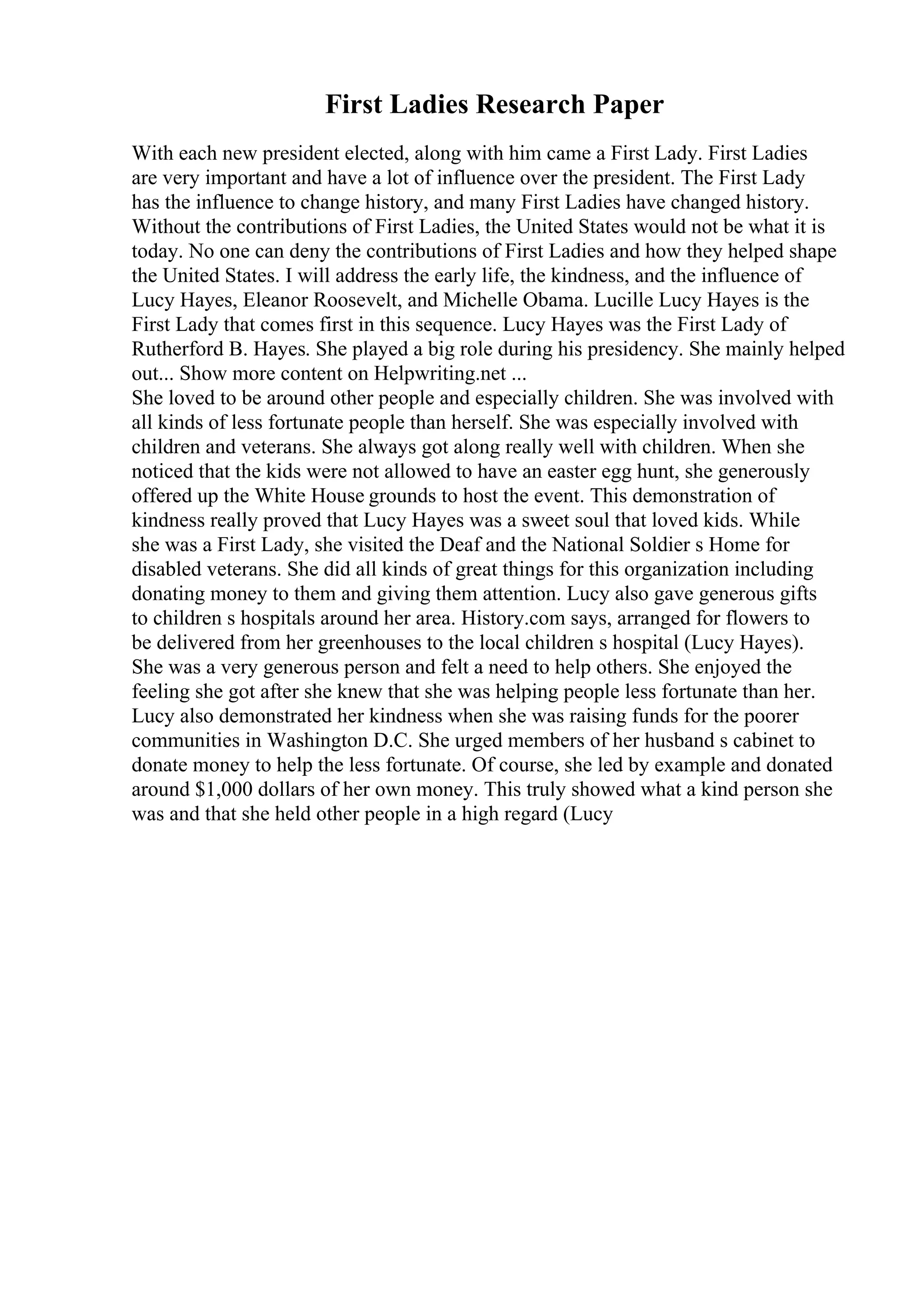 First Ladies Research Paper
With each new president elected, along with him came a First Lady. First Ladies
are very important and have a lot of influence over the president. The First Lady
has the influence to change history, and many First Ladies have changed history.
Without the contributions of First Ladies, the United States would not be what it is
today. No one can deny the contributions of First Ladies and how they helped shape
the United States. I will address the early life, the kindness, and the influence of
Lucy Hayes, Eleanor Roosevelt, and Michelle Obama. Lucille Lucy Hayes is the
First Lady that comes first in this sequence. Lucy Hayes was the First Lady of
Rutherford B. Hayes. She played a big role during his presidency. She mainly helped
out... Show more content on Helpwriting.net ...
She loved to be around other people and especially children. She was involved with
all kinds of less fortunate people than herself. She was especially involved with
children and veterans. She always got along really well with children. When she
noticed that the kids were not allowed to have an easter egg hunt, she generously
offered up the White House grounds to host the event. This demonstration of
kindness really proved that Lucy Hayes was a sweet soul that loved kids. While
she was a First Lady, she visited the Deaf and the National Soldier s Home for
disabled veterans. She did all kinds of great things for this organization including
donating money to them and giving them attention. Lucy also gave generous gifts
to children s hospitals around her area. History.com says, arranged for flowers to
be delivered from her greenhouses to the local children s hospital (Lucy Hayes).
She was a very generous person and felt a need to help others. She enjoyed the
feeling she got after she knew that she was helping people less fortunate than her.
Lucy also demonstrated her kindness when she was raising funds for the poorer
communities in Washington D.C. She urged members of her husband s cabinet to
donate money to help the less fortunate. Of course, she led by example and donated
around $1,000 dollars of her own money. This truly showed what a kind person she
was and that she held other people in a high regard (Lucy
 