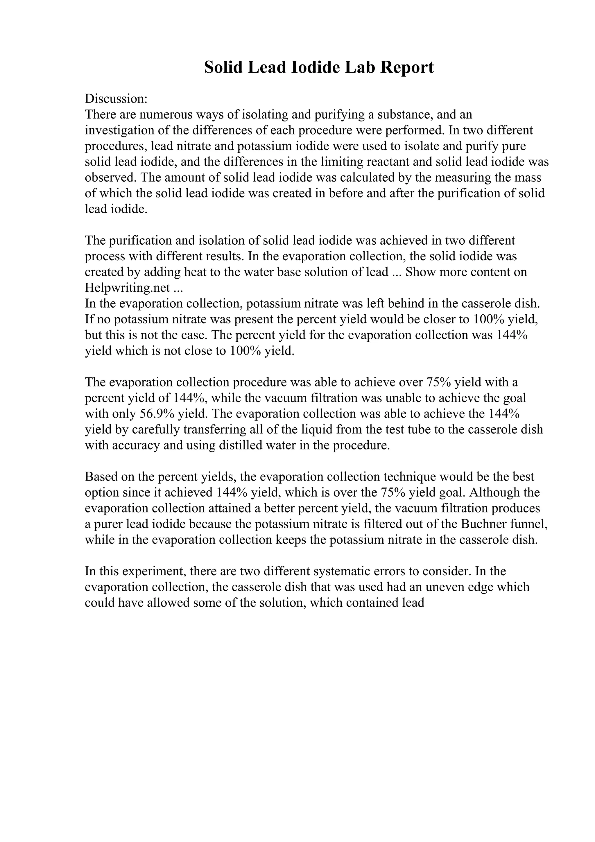 Solid Lead Iodide Lab Report
Discussion:
There are numerous ways of isolating and purifying a substance, and an
investigation of the differences of each procedure were performed. In two different
procedures, lead nitrate and potassium iodide were used to isolate and purify pure
solid lead iodide, and the differences in the limiting reactant and solid lead iodide was
observed. The amount of solid lead iodide was calculated by the measuring the mass
of which the solid lead iodide was created in before and after the purification of solid
lead iodide.
The purification and isolation of solid lead iodide was achieved in two different
process with different results. In the evaporation collection, the solid iodide was
created by adding heat to the water base solution of lead ... Show more content on
Helpwriting.net ...
In the evaporation collection, potassium nitrate was left behind in the casserole dish.
If no potassium nitrate was present the percent yield would be closer to 100% yield,
but this is not the case. The percent yield for the evaporation collection was 144%
yield which is not close to 100% yield.
The evaporation collection procedure was able to achieve over 75% yield with a
percent yield of 144%, while the vacuum filtration was unable to achieve the goal
with only 56.9% yield. The evaporation collection was able to achieve the 144%
yield by carefully transferring all of the liquid from the test tube to the casserole dish
with accuracy and using distilled water in the procedure.
Based on the percent yields, the evaporation collection technique would be the best
option since it achieved 144% yield, which is over the 75% yield goal. Although the
evaporation collection attained a better percent yield, the vacuum filtration produces
a purer lead iodide because the potassium nitrate is filtered out of the Buchner funnel,
while in the evaporation collection keeps the potassium nitrate in the casserole dish.
In this experiment, there are two different systematic errors to consider. In the
evaporation collection, the casserole dish that was used had an uneven edge which
could have allowed some of the solution, which contained lead
 