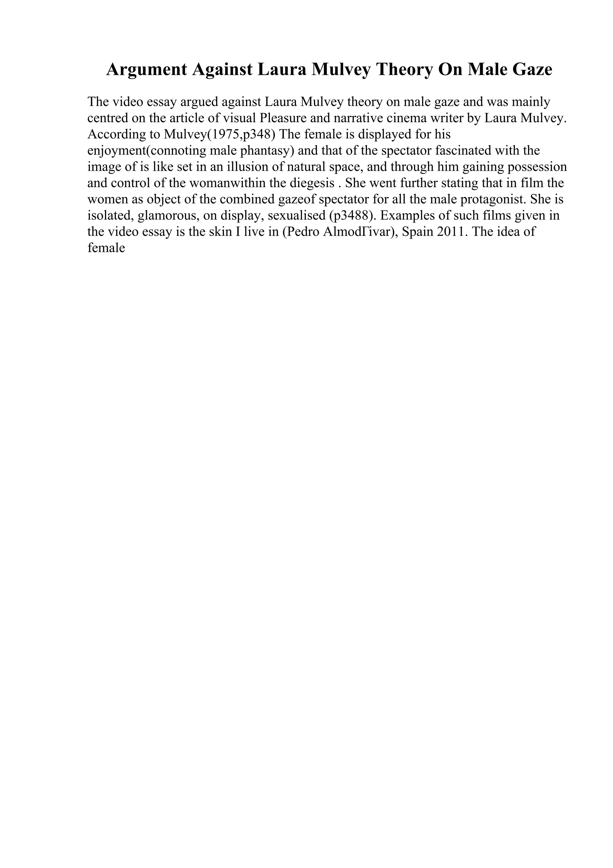 Argument Against Laura Mulvey Theory On Male Gaze
The video essay argued against Laura Mulvey theory on male gaze and was mainly
centred on the article of visual Pleasure and narrative cinema writer by Laura Mulvey.
According to Mulvey(1975,p348) The female is displayed for his
enjoyment(connoting male phantasy) and that of the spectator fascinated with the
image of is like set in an illusion of natural space, and through him gaining possession
and control of the womanwithin the diegesis . She went further stating that in film the
women as object of the combined gazeof spectator for all the male protagonist. She is
isolated, glamorous, on display, sexualised (p3488). Examples of such films given in
the video essay is the skin I live in (Pedro AlmodГіvar), Spain 2011. The idea of
female
 