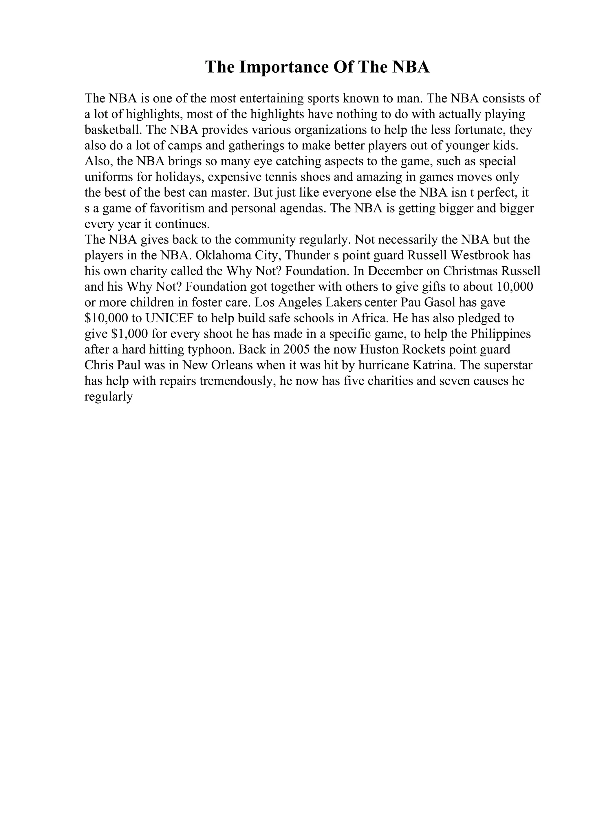 The Importance Of The NBA
The NBA is one of the most entertaining sports known to man. The NBA consists of
a lot of highlights, most of the highlights have nothing to do with actually playing
basketball. The NBA provides various organizations to help the less fortunate, they
also do a lot of camps and gatherings to make better players out of younger kids.
Also, the NBA brings so many eye catching aspects to the game, such as special
uniforms for holidays, expensive tennis shoes and amazing in games moves only
the best of the best can master. But just like everyone else the NBA isn t perfect, it
s a game of favoritism and personal agendas. The NBA is getting bigger and bigger
every year it continues.
The NBA gives back to the community regularly. Not necessarily the NBA but the
players in the NBA. Oklahoma City, Thunder s point guard Russell Westbrook has
his own charity called the Why Not? Foundation. In December on Christmas Russell
and his Why Not? Foundation got together with others to give gifts to about 10,000
or more children in foster care. Los Angeles Lakers center Pau Gasol has gave
$10,000 to UNICEF to help build safe schools in Africa. He has also pledged to
give $1,000 for every shoot he has made in a specific game, to help the Philippines
after a hard hitting typhoon. Back in 2005 the now Huston Rockets point guard
Chris Paul was in New Orleans when it was hit by hurricane Katrina. The superstar
has help with repairs tremendously, he now has five charities and seven causes he
regularly
 
