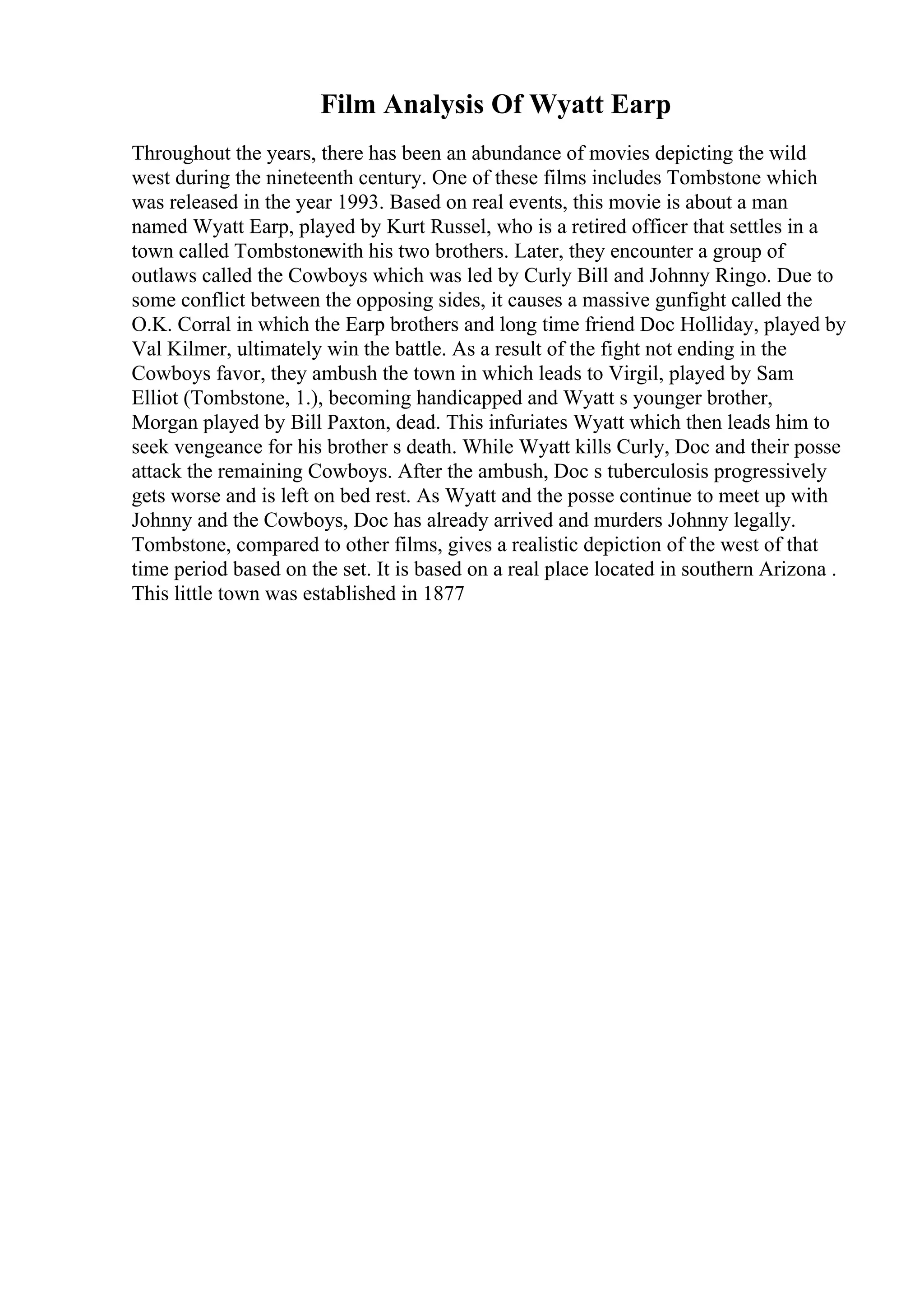 Film Analysis Of Wyatt Earp
Throughout the years, there has been an abundance of movies depicting the wild
west during the nineteenth century. One of these films includes Tombstone which
was released in the year 1993. Based on real events, this movie is about a man
named Wyatt Earp, played by Kurt Russel, who is a retired officer that settles in a
town called Tombstonewith his two brothers. Later, they encounter a group of
outlaws called the Cowboys which was led by Curly Bill and Johnny Ringo. Due to
some conflict between the opposing sides, it causes a massive gunfight called the
O.K. Corral in which the Earp brothers and long time friend Doc Holliday, played by
Val Kilmer, ultimately win the battle. As a result of the fight not ending in the
Cowboys favor, they ambush the town in which leads to Virgil, played by Sam
Elliot (Tombstone, 1.), becoming handicapped and Wyatt s younger brother,
Morgan played by Bill Paxton, dead. This infuriates Wyatt which then leads him to
seek vengeance for his brother s death. While Wyatt kills Curly, Doc and their posse
attack the remaining Cowboys. After the ambush, Doc s tuberculosis progressively
gets worse and is left on bed rest. As Wyatt and the posse continue to meet up with
Johnny and the Cowboys, Doc has already arrived and murders Johnny legally.
Tombstone, compared to other films, gives a realistic depiction of the west of that
time period based on the set. It is based on a real place located in southern Arizona .
This little town was established in 1877
 