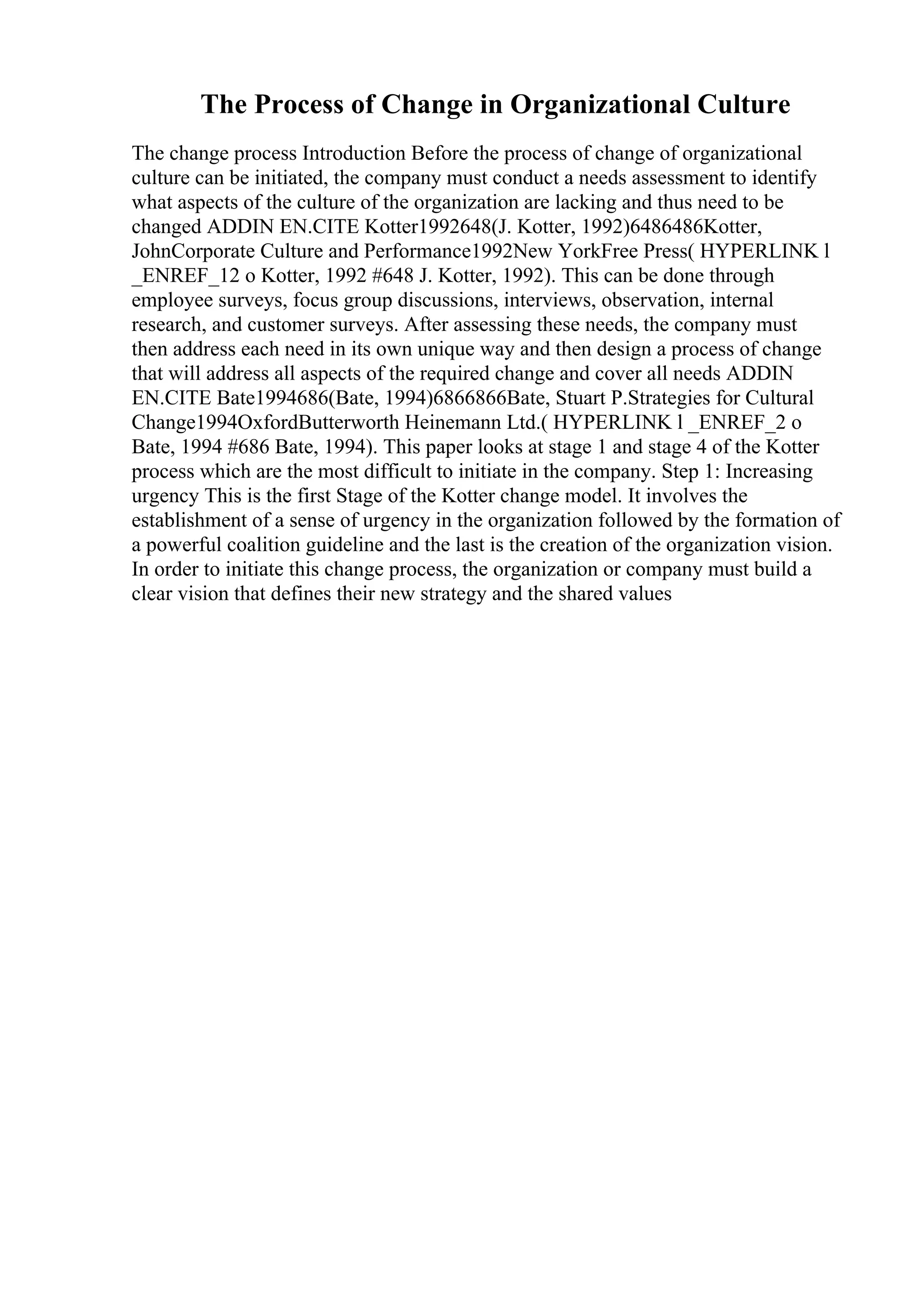 The Process of Change in Organizational Culture
The change process Introduction Before the process of change of organizational
culture can be initiated, the company must conduct a needs assessment to identify
what aspects of the culture of the organization are lacking and thus need to be
changed ADDIN EN.CITE Kotter1992648(J. Kotter, 1992)6486486Kotter,
JohnCorporate Culture and Performance1992New YorkFree Press( HYPERLINK l
_ENREF_12 o Kotter, 1992 #648 J. Kotter, 1992). This can be done through
employee surveys, focus group discussions, interviews, observation, internal
research, and customer surveys. After assessing these needs, the company must
then address each need in its own unique way and then design a process of change
that will address all aspects of the required change and cover all needs ADDIN
EN.CITE Bate1994686(Bate, 1994)6866866Bate, Stuart P.Strategies for Cultural
Change1994OxfordButterworth Heinemann Ltd.( HYPERLINK l _ENREF_2 o
Bate, 1994 #686 Bate, 1994). This paper looks at stage 1 and stage 4 of the Kotter
process which are the most difficult to initiate in the company. Step 1: Increasing
urgency This is the first Stage of the Kotter change model. It involves the
establishment of a sense of urgency in the organization followed by the formation of
a powerful coalition guideline and the last is the creation of the organization vision.
In order to initiate this change process, the organization or company must build a
clear vision that defines their new strategy and the shared values
 