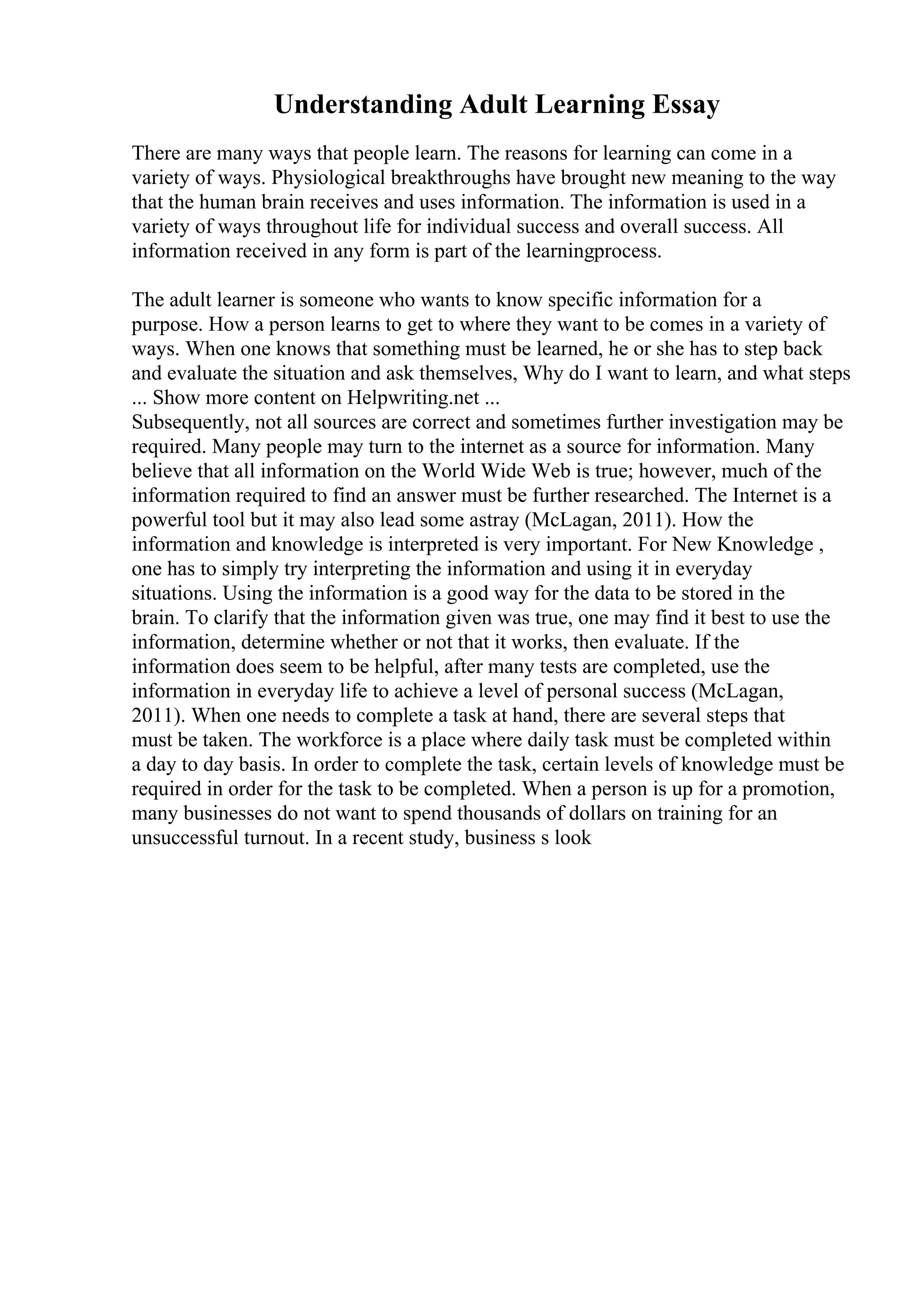 Understanding Adult Learning Essay
There are many ways that people learn. The reasons for learning can come in a
variety of ways. Physiological breakthroughs have brought new meaning to the way
that the human brain receives and uses information. The information is used in a
variety of ways throughout life for individual success and overall success. All
information received in any form is part of the learningprocess.
The adult learner is someone who wants to know specific information for a
purpose. How a person learns to get to where they want to be comes in a variety of
ways. When one knows that something must be learned, he or she has to step back
and evaluate the situation and ask themselves, Why do I want to learn, and what steps
... Show more content on Helpwriting.net ...
Subsequently, not all sources are correct and sometimes further investigation may be
required. Many people may turn to the internet as a source for information. Many
believe that all information on the World Wide Web is true; however, much of the
information required to find an answer must be further researched. The Internet is a
powerful tool but it may also lead some astray (McLagan, 2011). How the
information and knowledge is interpreted is very important. For New Knowledge ,
one has to simply try interpreting the information and using it in everyday
situations. Using the information is a good way for the data to be stored in the
brain. To clarify that the information given was true, one may find it best to use the
information, determine whether or not that it works, then evaluate. If the
information does seem to be helpful, after many tests are completed, use the
information in everyday life to achieve a level of personal success (McLagan,
2011). When one needs to complete a task at hand, there are several steps that
must be taken. The workforce is a place where daily task must be completed within
a day to day basis. In order to complete the task, certain levels of knowledge must be
required in order for the task to be completed. When a person is up for a promotion,
many businesses do not want to spend thousands of dollars on training for an
unsuccessful turnout. In a recent study, business s look
 