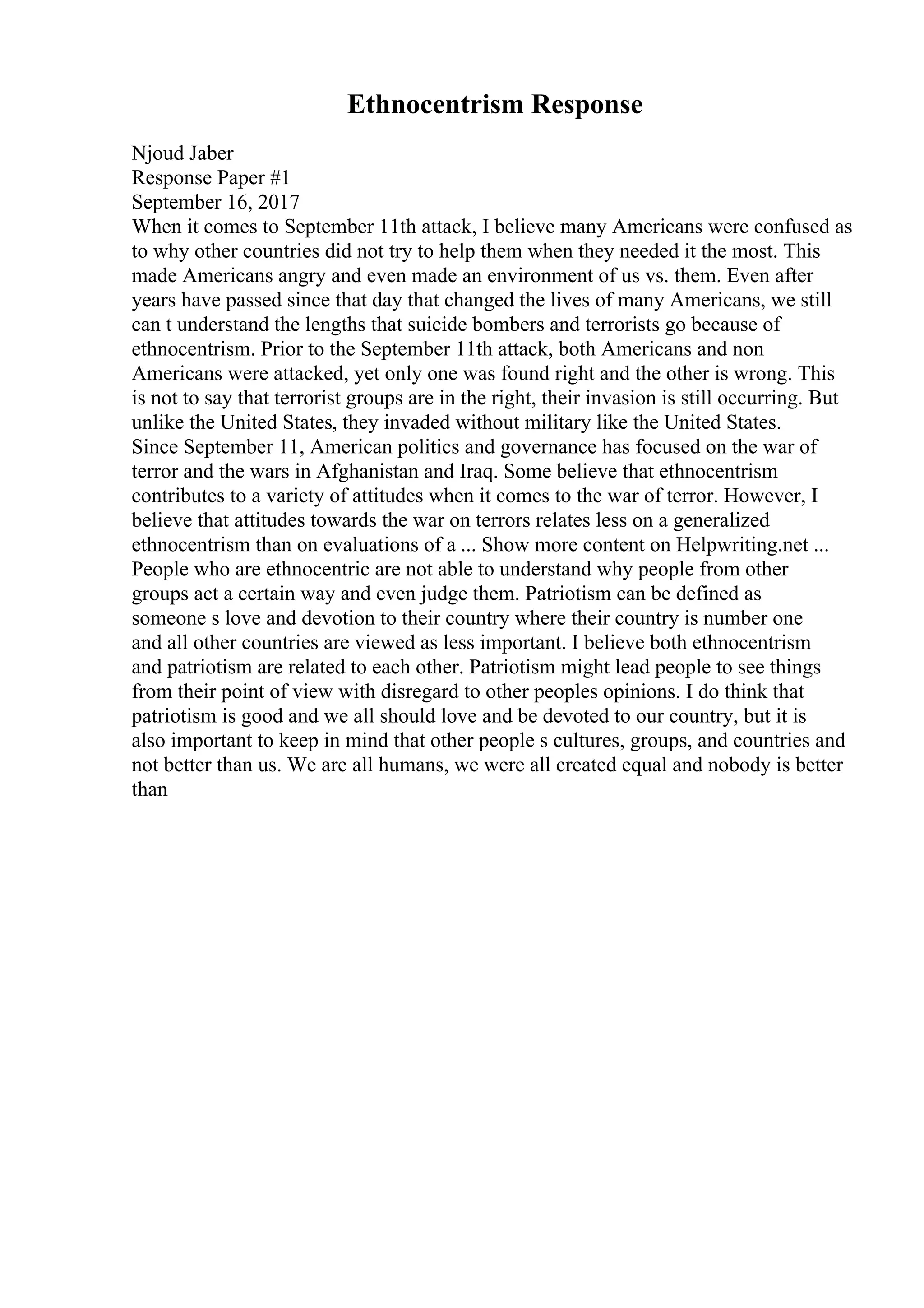 Ethnocentrism Response
Njoud Jaber
Response Paper #1
September 16, 2017
When it comes to September 11th attack, I believe many Americans were confused as
to why other countries did not try to help them when they needed it the most. This
made Americans angry and even made an environment of us vs. them. Even after
years have passed since that day that changed the lives of many Americans, we still
can t understand the lengths that suicide bombers and terrorists go because of
ethnocentrism. Prior to the September 11th attack, both Americans and non
Americans were attacked, yet only one was found right and the other is wrong. This
is not to say that terrorist groups are in the right, their invasion is still occurring. But
unlike the United States, they invaded without military like the United States.
Since September 11, American politics and governance has focused on the war of
terror and the wars in Afghanistan and Iraq. Some believe that ethnocentrism
contributes to a variety of attitudes when it comes to the war of terror. However, I
believe that attitudes towards the war on terrors relates less on a generalized
ethnocentrism than on evaluations of a ... Show more content on Helpwriting.net ...
People who are ethnocentric are not able to understand why people from other
groups act a certain way and even judge them. Patriotism can be defined as
someone s love and devotion to their country where their country is number one
and all other countries are viewed as less important. I believe both ethnocentrism
and patriotism are related to each other. Patriotism might lead people to see things
from their point of view with disregard to other peoples opinions. I do think that
patriotism is good and we all should love and be devoted to our country, but it is
also important to keep in mind that other people s cultures, groups, and countries and
not better than us. We are all humans, we were all created equal and nobody is better
than
 