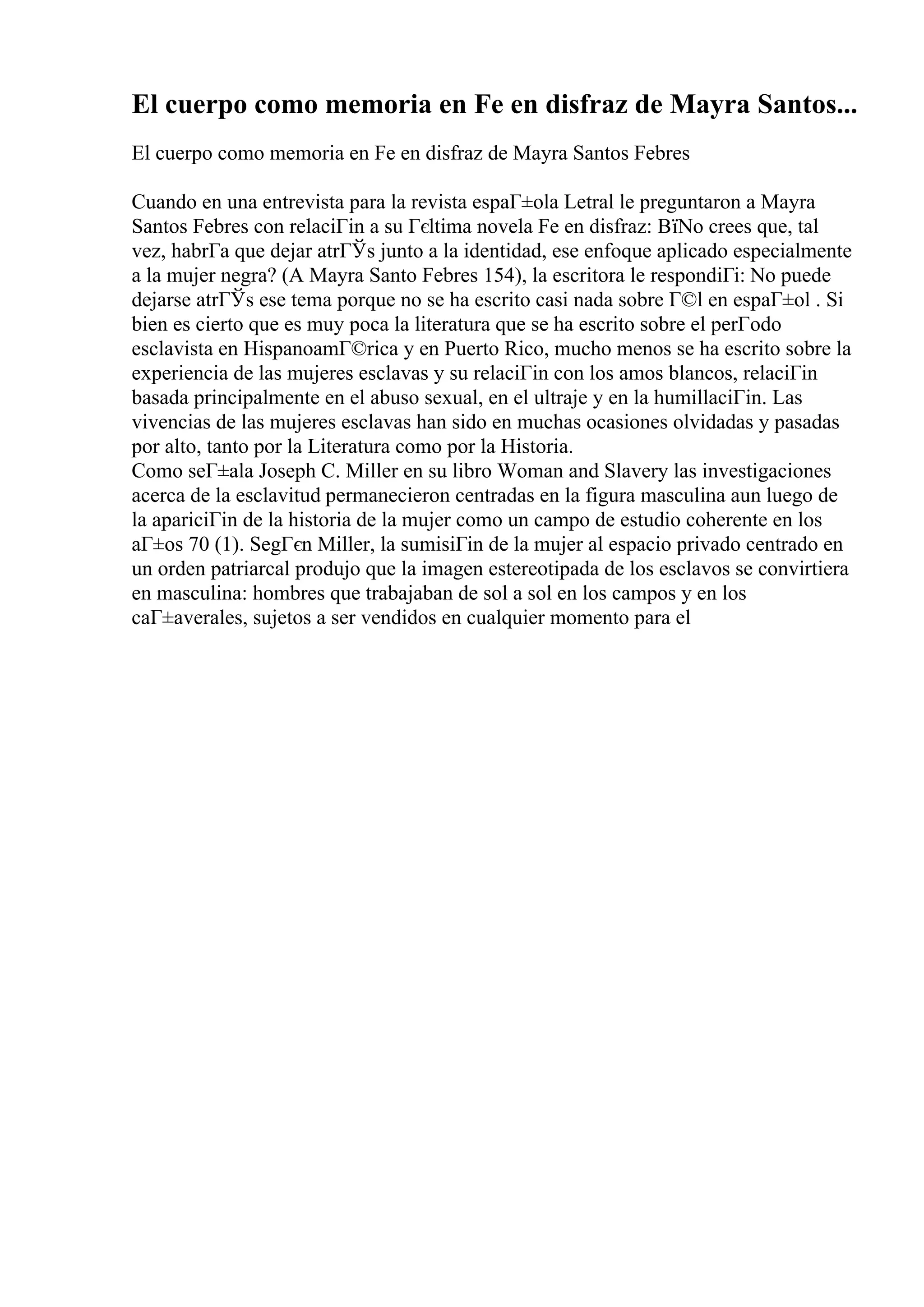 El cuerpo como memoria en Fe en disfraz de Mayra Santos...
El cuerpo como memoria en Fe en disfraz de Mayra Santos Febres
Cuando en una entrevista para la revista espaГ±ola Letral le preguntaron a Mayra
Santos Febres con relaciГіn a su Гєltima novela Fe en disfraz: ВїNo crees que, tal
vez, habrГa que dejar atrГЎs junto a la identidad, ese enfoque aplicado especialmente
a la mujer negra? (A Mayra Santo Febres 154), la escritora le respondiГі: No puede
dejarse atrГЎs ese tema porque no se ha escrito casi nada sobre Г©l en espaГ±ol . Si
bien es cierto que es muy poca la literatura que se ha escrito sobre el perГodo
esclavista en HispanoamГ©rica y en Puerto Rico, mucho menos se ha escrito sobre la
experiencia de las mujeres esclavas y su relaciГіn con los amos blancos, relaciГіn
basada principalmente en el abuso sexual, en el ultraje y en la humillaciГіn. Las
vivencias de las mujeres esclavas han sido en muchas ocasiones olvidadas y pasadas
por alto, tanto por la Literatura como por la Historia.
Como seГ±ala Joseph C. Miller en su libro Woman and Slavery las investigaciones
acerca de la esclavitud permanecieron centradas en la figura masculina aun luego de
la apariciГіn de la historia de la mujer como un campo de estudio coherente en los
aГ±os 70 (1). SegГєn Miller, la sumisiГіn de la mujer al espacio privado centrado en
un orden patriarcal produjo que la imagen estereotipada de los esclavos se convirtiera
en masculina: hombres que trabajaban de sol a sol en los campos y en los
caГ±averales, sujetos a ser vendidos en cualquier momento para el
 