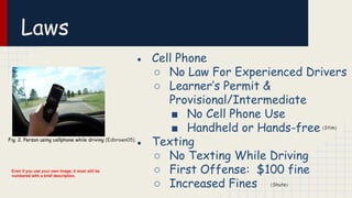 Laws
● Cell Phone
○ No Law For Experienced Drivers
○ Learner’s Permit &
Provisional/Intermediate
■ No Cell Phone Use
■ Handheld or Hands-free
● Texting
○ No Texting While Driving
○ First Offense: $100 fine
○ Increased Fines
Fig. 2. Person using cellphone while driving (Edbrown05).
(Stim)
(Shute)
Even if you use your own image, it must still be
numbered with a brief description.
 
