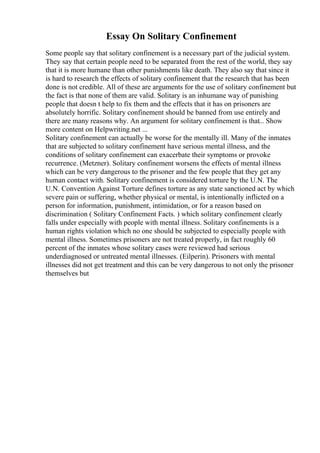 Essay On Solitary Confinement
Some people say that solitary confinement is a necessary part of the judicial system.
They say that certain people need to be separated from the rest of the world, they say
that it is more humane than other punishments like death. They also say that since it
is hard to research the effects of solitary confinement that the research that has been
done is not credible. All of these are arguments for the use of solitary confinement but
the fact is that none of them are valid. Solitary is an inhumane way of punishing
people that doesn t help to fix them and the effects that it has on prisoners are
absolutely horrific. Solitary confinement should be banned from use entirely and
there are many reasons why. An argument for solitary confinement is that... Show
more content on Helpwriting.net ...
Solitary confinement can actually be worse for the mentally ill. Many of the inmates
that are subjected to solitary confinement have serious mental illness, and the
conditions of solitary confinement can exacerbate their symptoms or provoke
recurrence. (Metzner). Solitary confinement worsens the effects of mental illness
which can be very dangerous to the prisoner and the few people that they get any
human contact with. Solitary confinement is considered torture by the U.N. The
U.N. Convention Against Torture defines torture as any state sanctioned act by which
severe pain or suffering, whether physical or mental, is intentionally inflicted on a
person for information, punishment, intimidation, or for a reason based on
discrimination ( Solitary Confinement Facts. ) which solitary confinement clearly
falls under especially with people with mental illness. Solitary confinements is a
human rights violation which no one should be subjected to especially people with
mental illness. Sometimes prisoners are not treated properly, in fact roughly 60
percent of the inmates whose solitary cases were reviewed had serious
underdiagnosed or untreated mental illnesses. (Eilperin). Prisoners with mental
illnesses did not get treatment and this can be very dangerous to not only the prisoner
themselves but
 