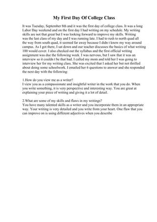 My First Day Of College Class
It was Tuesday, September 8th and it was the first day of college class. It was a long
Labor Day weekend and on the first day I had writing on my schedule. My writing
skills are not that great but I was looking forward to improve my skills. Writing
was the last class of my day and I was running late. I had to rush to north quad all
the way from south quad, it seemed far away because I didn t know my way around
campus. As I got there, I sat down and our teacher discusses the basics of what writing
100 would cover. I also checked out the syllabus and the first official writing
assignment was due the following week. I was nervous, but I saw that it was an
interview so it couldn t be that bad. I called my mom and told her I was going to
interview her for my writing class. She was excited that I asked her but not thrilled
about doing some schoolwork. I emailed her 6 questions to answer and she responded
the next day with the following:
1.How do you view me as a writer?
I view you as a compassionate and insightful writer in the work that you do. When
you write something, it is very perspective and interesting way. You are great at
explaining your piece of writing and giving it a lot of detail.
2.What are some of my skills and flaws in my writings?
You have many talented skills as a writer and you incorporate them in an appropriate
way. Your writing is very detailed and you write from your heart. One flaw that you
can improve on is using different adjectives when you describe
 