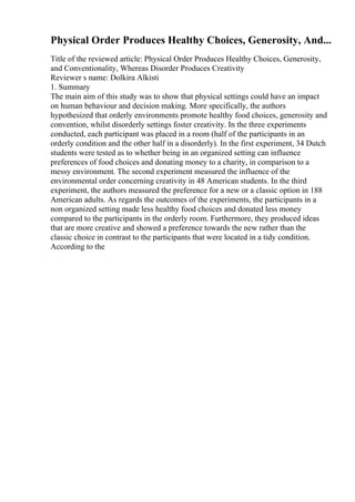 Physical Order Produces Healthy Choices, Generosity, And...
Title of the reviewed article: Physical Order Produces Healthy Choices, Generosity,
and Conventionality, Whereas Disorder Produces Creativity
Reviewer s name: Dolkira Alkisti
1. Summary
The main aim of this study was to show that physical settings could have an impact
on human behaviour and decision making. More specifically, the authors
hypothesized that orderly environments promote healthy food choices, generosity and
convention, whilst disorderly settings foster creativity. In the three experiments
conducted, each participant was placed in a room (half of the participants in an
orderly condition and the other half in a disorderly). In the first experiment, 34 Dutch
students were tested as to whether being in an organized setting can influence
preferences of food choices and donating money to a charity, in comparison to a
messy environment. The second experiment measured the influence of the
environmental order concerning creativity in 48 American students. In the third
experiment, the authors measured the preference for a new or a classic option in 188
American adults. As regards the outcomes of the experiments, the participants in a
non organized setting made less healthy food choices and donated less money
compared to the participants in the orderly room. Furthermore, they produced ideas
that are more creative and showed a preference towards the new rather than the
classic choice in contrast to the participants that were located in a tidy condition.
According to the
 