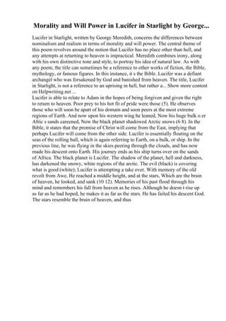 Morality and Will Power in Lucifer in Starlight by George...
Lucifer in Starlight, written by George Meredith, concerns the differences between
nominalism and realism in terms of morality and will power. The central theme of
this poem revolves around the notion that Lucifer has no place other than hell, and
any attempts at returning to heaven is impractical. Meredith combines irony, along
with his own distinctive tone and style, to portray his idea of natural law. As with
any poem, the title can sometimes be a reference to other works of fiction, the Bible,
mythology, or famous figures. In this instance, it s the Bible. Lucifer was a defiant
archangel who was forsakened by God and banished from heaven. The title, Lucifer
in Starlight, is not a reference to an uprising in hell, but rather a... Show more content
on Helpwriting.net ...
Lucifer is able to relate to Adam in the hopes of being forgiven and given the right
to return to heaven. Poor prey to his hot fit of pride were those (5). He observes
those who will soon be apart of his domain and soon peers at the most extreme
regions of Earth. And now upon his western wing he leaned, Now his huge bulk o er
Afric s sands careened, Now the black planet shadowed Arctic snows (6 8). In the
Bible, it states that the promise of Christ will come from the East, implying that
perhaps Lucifer will come from the other side. Lucifer is essentially floating on the
seas of the rolling ball, which is again referring to Earth, on a bulk, or ship. In the
previous line, he was flying in the skies peering through the clouds, and has now
made his descent onto Earth. His journey ends as his ship turns over on the sands
of Africa. The black planet is Lucifer. The shadow of the planet, hell and darkness,
has darkened the snowy, white regions of the arctic. The evil (black) is covering
what is good (white); Lucifer is attempting a take over. With memory of the old
revolt from Awe, He reached a middle height, and at the stars, Which are the brain
of heaven, he looked, and sank (10 12). Memories of his past flood through his
mind and remembers his fall from heaven as he rises. Although he doesn t rise up
as far as he had hoped, he makes it as far as the stars. He has failed his descent God.
The stars resemble the brain of heaven, and thus
 