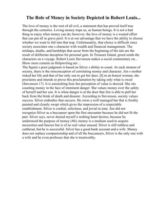 The Role of Money in Society Depicted in Robert Louis...
The love of money is the root of all evil, a statement that has proved itself true
through the centuries. Loving money traps us, as human beings. It is not a bad
thing to enjoy what money can do; however, the love of money is a wasted effort
that can put all in grave peril. It is at our advantage that we have the ability to choose
whether we want to fall into that trap. Unfortunately, that choice is difficult since
society associates one s character with wealth and financial management. The
mishaps, deaths, and hardships that occur from the beginning of the tale are the
result of deliberate deception for personal gain. In Treasure Island, greed sends the
characters on a voyage. Robert Louis Stevenson makes a social commentary on...
Show more content on Helpwriting.net ...
The Squire s poor judgment is based on Silver s ability to count. At each stratum of
society, there is the misconception of correlating money and character. Jim s mother
risked her life and that of her only son to get her dues. [I] m an honest woman, she
proclaims and intends to prove this proclamation by taking only what is owed
(Stevenson 17). It is astonishing how her perception of value is skewed. She sits
counting money in the face of imminent danger. She values money over the safety
of herself and her son. It is when danger is at the door that Jim is able to pull her
back from the brink of death and disaster. According to Stevenson, society values
success. Silver embodies that success. He owns a well managed bar that is freshly
painted and cleanly swept which gives the impression of a respectable
establishment. Silver is cordial, solicitous, and jovial in tone. Jim did not
recognize Silver as a buccaneer upon the first encounter because he did not fit the
part. Silver says, never denied myself o nothing heart desires, because he
understood the purpose of money (46); money is a medium used to acquire
necessities and fancies but is of no real value unused. Silver is still ruthless and
cutthroat, but he is successful. Silver has a good bank account and a wife. Money
does not replace companionship and of all the buccaneers, Silver is the only one with
a wife and he even professes that she is trustworthy.
 