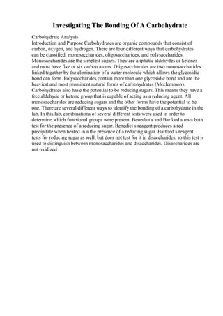 Investigating The Bonding Of A Carbohydrate
Carbohydrate Analysis
Introduction and Purpose Carbohydrates are organic compounds that consist of
carbon, oxygen, and hydrogen. There are four different ways that carbohydrates
can be classified: monosaccharides, oligosaccharides, and polysaccharides.
Monosaccharides are the simplest sugars. They are aliphatic aldehydes or ketones
and most have five or six carbon atoms. Oligosaccharides are two monosaccharides
linked together by the elimination of a water molecule which allows the glycosidic
bond can form. Polysaccharides contain more than one glycosidic bond and are the
heaviest and most prominent natural forms of carbohydrates (Mcclemmon).
Carbohydrates also have the potential to be reducing sugars. This means they have a
free aldehyde or ketone group that is capable of acting as a reducing agent. All
monosaccharides are reducing sugars and the other forms have the potential to be
one. There are several different ways to identify the bonding of a carbohydrate in the
lab. In this lab, combinations of several different tests were used in order to
determine which functional groups were present. Benedict s and Barfoed s tests both
test for the presence of a reducing sugar. Benedict s reagent produces a red
precipitate when heated in a the presence of a reducing sugar. Barfoed s reagent
tests for reducing sugar as well, but does not test for it in disaccharides, so this test is
used to distinguish between monosaccharides and disaccharides. Disaccharides are
not oxidized
 