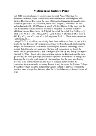 Motion on an Inclined Plane
Lab 2 (10 points)Laboratory: Motion on an Inclined Plane. Objective: To
determine the Force, Mass, Acceleration relationship on an inclined plane with
friction. Hypothesis: Increasing the mass of the cart will decrease the acceleration.
Materials: protractor, car, calculator, meter stick, weight(s) Procedure: Set the
inclined ramp to Оё= 15.8 Measure a length of 1.0 m. Place a 0.2 kg mass into the
cart. Release the cart and measure the time to travel the 1m. Repeat with two
additional masses. Data: Mass 1 0.2 Kg| в€†y cm| в€†x cm| в€†t s| О (degrees)|
Trial 1| 25| 91| 1.4| 15.8| Trial 2| 25| 91| 1.2| 15.8| Trial 3| 25| 91| 1.2| 15.8| Mass 2
0.02 Kg| в€†y cm| в€†x cm| в€†t s| О (degrees)| Trial 1|... Show more content on
Helpwriting.net ...
Using (Vf= Vi + at) told us our velocity from there and it went from 1.4 m/s to 1.9
m/s to 2.2 m/s. Because of The results confirmed my hypothesis of, the lighter the
weight, the faster the car. As I started evaluating the dynamic and energy results, I
noticed that all results were decimals. Starting with momentum, we found the
results of 0.3 kgm/s (for trial 1) then 0.04 kgm/s (for trial 2), and finally 0.02 kgm/s
(for trial 3). What I found interesting what that in most the kinematics as the mass
got smaller, the result got larger (with the exception of momentum). In energy and
dynamics the opposite result occurred. I then realized that the mass was directly
involved in all of these formulas, and made it increase, but in most of the
kinematics, these results did not occur. Instead it only increased the friction. Perhaps
it would have been easier to increase the weights instead of decrease to make the
numbers more manageable, because all of the decimals became tedious to keep track
of at
 