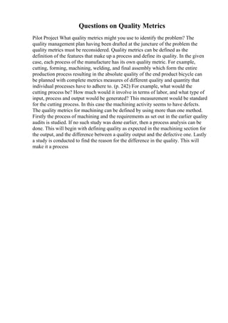 Questions on Quality Metrics
Pilot Project What quality metrics might you use to identify the problem? The
quality management plan having been drafted at the juncture of the problem the
quality metrics must be reconsidered. Quality metrics can be defined as the
definition of the features that make up a process and define its quality. In the given
case, each process of the manufacture has its own quality metric. For example,
cutting, forming, machining, welding, and final assembly which form the entire
production process resulting in the absolute quality of the end product bicycle can
be planned with complete metrics measures of different quality and quantity that
individual processes have to adhere to. (p. 242) For example, what would the
cutting process be? How much would it involve in terms of labor, and what type of
input, process and output would be generated? This measurement would be standard
for the cutting process. In this case the machining activity seems to have defects.
The quality metrics for machining can be defined by using more than one method.
Firstly the process of machining and the requirements as set out in the earlier quality
audits is studied. If no such study was done earlier, then a process analysis can be
done. This will begin with defining quality as expected in the machining section for
the output, and the difference between a quality output and the defective one. Lastly
a study is conducted to find the reason for the difference in the quality. This will
make it a process
 