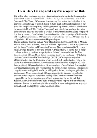 The military has emplaced a system of operation that...
The military has emplaced a system of operation that allows for the dissemination
of information and the completion of tasks. This system is known as a Chain of
Command. The Chain of Command is a structure that places one individual is in
charge of a small piece of a much larger picture. Each individual places his or her
piece into the puzzle completing the image for the top of the Chain of Command at
their respected level. The Chain of Command was established to allow for easier
completion of missions and tasks as well as to ensure that those tasks are completed
in a timely manner. The Chain of Command consists of three groups of individuals:
Officers, Non Commissioned Officers and lower enlisted personal. Officers and their
obligations... Show more content on Helpwriting.net ...
Theses texts and doctrine include Army Regulations, the Uniform Code of Military
Justice, Army Field Manuals, Soldier s Manuals Department of the Army pamphlets
and the Army Training and Evaluation Program. Noncommissioned Officers also
have Directed duties to follow and uphold. A Directed duty is a duty that is either
orally or written given from a superior in a chain of command above the Non
Commissioned Officer. These duties can range from being in charge of CQ, being
the Non Commissioned Officer in charge (NCOIC) of a range, or any other
additional duties that the Command group needs filled. Implied duties refer to the
duties of Non commissioned Officers that are neither directed nor specified. Non
Commissioned Officers also inform higher members of the Chain of Command of
individual readiness and unit readiness for the completion of missions. These duties
range from motivating individuals, providing directive or creating an optimal work
environment. Non commissioned Officers responsibility depends on rank, duty
position and willingness to accept a tasking. Non Commissioned Officers are
responsible for the accomplishment of their mission and the welfare of their
Soldiers. Non Commissioned Officers are required and responsible for upholding
standards that are currently emplaced from uniform wear and appearance to proper
conduction of field problems to knowing heir soldier
 