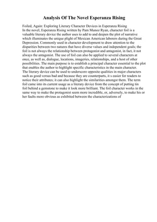 Analysis Of The Novel Esperanza Rising
Foiled, Again: Exploring Literary Character Devices in Esperanza Rising
In the novel, Esperanza Rising written by Pam Munoz Ryan, character foil is a
valuable literary device the author uses to add to and deepen the plot of narrative
which illuminates the unique plight of Mexican American laborers during the Great
Depression. Commonly used in character development to draw attention to the
disparities between two natures that have diverse values and independent goals; the
foil is not always the relationship between protagonist and antagonist, in fact, it not
always the antagonist. The use of foil can also be applied to several characters at
once, as well as, dialogue, locations, imageries, relationships, and a host of other
possibilities. The main purpose is to establish a principal character essential to the plot
that enables the author to highlight specific characteristics in the main character.
The literary device can be used to underscore opposite qualities in major characters
such as good versus bad and because they are counterparts, it s easier for readers to
notice their attributes; it can also highlight the similarities amongst them. The term
foil came into its current usage as a literary device from the concept of putting tin
foil behind a gemstone to make it look more brilliant. The foil character works in the
same way to make the protagonist seem more incredible, or, adversely, to make his or
her faults more obvious as exhibited between the characterizations of
 