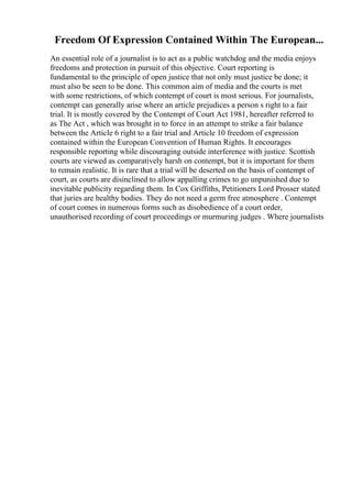 Freedom Of Expression Contained Within The European...
An essential role of a journalist is to act as a public watchdog and the media enjoys
freedoms and protection in pursuit of this objective. Court reporting is
fundamental to the principle of open justice that not only must justice be done; it
must also be seen to be done. This common aim of media and the courts is met
with some restrictions, of which contempt of court is most serious. For journalists,
contempt can generally arise where an article prejudices a person s right to a fair
trial. It is mostly covered by the Contempt of Court Act 1981, hereafter referred to
as The Act , which was brought in to force in an attempt to strike a fair balance
between the Article 6 right to a fair trial and Article 10 freedom of expression
contained within the European Convention of Human Rights. It encourages
responsible reporting while discouraging outside interference with justice. Scottish
courts are viewed as comparatively harsh on contempt, but it is important for them
to remain realistic. It is rare that a trial will be deserted on the basis of contempt of
court, as courts are disinclined to allow appalling crimes to go unpunished due to
inevitable publicity regarding them. In Cox Griffiths, Petitioners Lord Prosser stated
that juries are healthy bodies. They do not need a germ free atmosphere . Contempt
of court comes in numerous forms such as disobedience of a court order,
unauthorised recording of court proceedings or murmuring judges . Where journalists
 