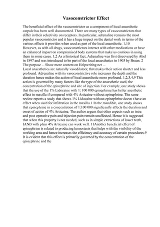 Vasoconstrictor Effect
The beneficial effect of the vasoconstrictor as a component of local anaesthetic
carpule has been well documented. There are many types of vasoconstrictors that
differ in their selectivity on receptors. In particular, adrenaline remains the most
popular vasoconstrictor and it has a huge impact on the dental work in terms of the
various effects it provides when used as part of the local anaesthetic. 1,10
However, as with all drugs, vasoconstrictors interact with other medications or have
an enhanced impact on compromised body systems that make us cautious in using
them in some cases. 1,2 As a historical fact, Adrenaline was first discovered by Abel
in 1897 and was introduced to be part of the local anaesthetics in 1903 by Braun. 2
The purpose ... Show more content on Helpwriting.net ...
Local anaesthetics are naturally vasodilators; that makes their action shorter and less
profound. Adrenaline with its vasoconstrictive role increases the depth and the
duration hence makes the action of local anaesthetic more profound. 1,2,3,4,9 This
action is governed by many factors like the type of the anaesthetic used, the
concentration of the epinephrine and site of injection. For example, one study shows
that the use of the 1% Lidocaine with 1: 100 000 epinephrine has better anesthetic
effect in maxilla if compared with 4% Articaine without epinephrine. The same
review reports a study that shows 1% Lidocaine without epinephrine doesn t have an
effect when used for infiltration in the maxilla.1 In the mandible, one study shows
that epinephrine in a concentration of 1:100 000 significantly affects the duration and
onset of action of 4% Articaine. The author argues that other aspects such as intra
and post operative pain and injection pain remain unaffected. Hence it is suggested
that when this property is not needed, such as in simple extractions of lower teeth,
IANB with plain 4% Articaine can work well. 11Another beneficial effect of
epinephrine is related to producing hemostasis that helps with the visibility of the
working area and hence increases the efficiency and accuracy of certain procedures.9
It is evident that this effect is primarily governed by the concentration of the
epinephrine and the
 