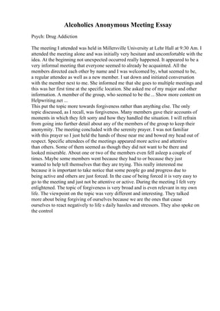 Alcoholics Anonymous Meeting Essay
Psych: Drug Addiction
The meeting I attended was held in Millersville University at Lehr Hall at 9:30 Am. I
attended the meeting alone and was initially very hesitant and uncomfortable with the
idea. At the beginning not unexpected occurred really happened. It appeared to be a
very informal meeting that everyone seemed to already be acquainted. All the
members directed each other by name and I was welcomed by, what seemed to be,
a regular attendee as well as a new member. I sat down and initiated conversation
with the member next to me. She informed me that she goes to multiple meetings and
this was her first time at the specific location. She asked me of my major and other
information. A member of the group, who seemed to be the... Show more content on
Helpwriting.net ...
This put the topic more towards forgiveness rather than anything else. The only
topic discussed, as I recall, was forgiveness. Many members gave their accounts of
moments in which they felt sorry and how they handled the situation. I will refrain
from going into further detail about any of the members of the group to keep their
anonymity. The meeting concluded with the serenity prayer. I was not familiar
with this prayer so I just held the hands of those near me and bowed my head out of
respect. Specific attendees of the meetings appeared more active and attentive
than others. Some of them seemed as though they did not want to be there and
looked miserable. About one or two of the members even fell asleep a couple of
times. Maybe some members went because they had to or because they just
wanted to help tell themselves that they are trying. This really interested me
because it is important to take notice that some people go and progress due to
being active and others are just forced. In the case of being forced it is very easy to
go to the meeting and just not be attentive or active. During the meeting I felt very
enlightened. The topic of forgiveness is very broad and is even relevant in my own
life. The viewpoint on the topic was very different and interesting. They talked
more about being forgiving of ourselves because we are the ones that cause
ourselves to react negatively to life s daily hassles and stressors. They also spoke on
the control
 