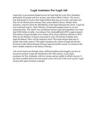 Legal Assistance For Legal Aid
Legal aid is a government funded service for legal help for every New Zealander,
particularly for people with low income, and cannot afford a lawyer. The service
may help people to resolve their legal problem that may go to court, and make sure
they are not denied justice because they cannot afford a lawyer. Despite these
measures, concerns about the affordability of the legal aidsystem has arisen. Legal aid
cost continued to grow, where Ministry of Justiceencouraged clients to set up a
repayment plan. This matter was considered, because legal aid expenditure was more
than $100 million in debts. According to New ZealandHerald (2015), approximately
$10 million of legal aid debts were written off by Justice Ministry officials in 2014.
Why has the Ministry of Justice concurred to write off millions of dollars from
legal aid debtors? How will the taxpayers react? Was legal aid provided only to
people who really needs it? This paper introduces the system of legal aid and also
focussed on the ethical dilemma between legal aid and the society. It is based on the
most valuable material on the theme of literacy.
Life can be hard to go through when a difficult problem and struggles can arise at
any given moment. Legal aid introduced in the 19th century, to give legal
assistance for New Zealander with low income and are unable to afford a lawyer. It
has been available almost all court actions across all levels of the court system. Legal
aid provides legal assistance to people
 