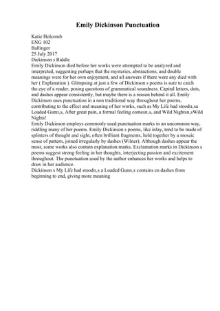 Emily Dickinson Punctuation
Katie Holcomb
ENG 102
Ballinger
25 July 2017
Dickinson s Riddle
Emily Dickinson died before her works were attempted to be analyzed and
interpreted, suggesting perhaps that the mysteries, abstractions, and double
meanings were for her own enjoyment, and all answers if there were any died with
her ( Explanation ). Glimpsing at just a few of Dickinson s poems is sure to catch
the eye of a reader, posing questions of grammatical soundness. Capital letters, dots,
and dashes appear consistently, but maybe there is a reason behind it all. Emily
Dickinson uses punctuation in a non traditional way throughout her poems,
contributing to the effect and meaning of her works, such as My Life had stoodп‚ѕa
Loaded Gunп‚ѕ, After great pain, a formal feeling comesп‚ѕ, and Wild Nightsп‚ѕWild
Nights!
Emily Dickinson employs commonly used punctuation marks in an uncommon way,
riddling many of her poems. Emily Dickinson s poems, like inlay, tend to be made of
splinters of thought and sight, often brilliant fragments, held together by a mosaic
sense of pattern, joined irregularly by dashes (Wilner). Although dashes appear the
most, some works also contain explanation marks. Exclamation marks in Dickinson s
poems suggest strong feeling in her thoughts, interjecting passion and excitement
throughout. The punctuation used by the author enhances her works and helps to
draw in her audience.
Dickinson s My Life had stoodп‚ѕ a Loaded Gunп‚ѕ contains en dashes from
beginning to end, giving more meaning
 