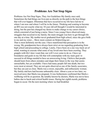 Problems Are Not Stop Signs
Problems Are Not Stop Signs, They Are Guidelines My family once said,
Sometimes the bad things our lives put us directly on the path to the best things
that will ever happen. Dilemmas that have occurred in my life have led me to
where I am now and where I will be in the future. Thinking and wanting to become
an RN was not exactly what my 18 year old self thought I would be interested in
doing, but the past has changed my desire to make change in my career choice,
which consisted of just being a nurse. Since I was young I have observed many
struggles that occurred in my family; the main struggle was how to get through life
one day at a time. My mother never graduated from high school, since she gave birth
to me and my sister.... Show more content on Helpwriting.net ...
That is most definitely not the case. I have manifested that perception is in the
wrong. My grandparents have always been strict on me regarding graduating from
high school and proceeding to college. Lately, I have been on a one way track set of
mind, wanting to execute what some of my loved ones have been exerting. They
grapple with life I don t want that, nor will I ever come to do so. I have set
boundaries and goals in my life that will contemplate with my main goal: to
succeed in all things needed to have an unwavering living. I believe that people
should learn from others mistakes and shape their future to the way that seems
unreachable, but yet available. I have had many people fall into death, but two
were most at missed. They are not quite observed as one of the family associates,
but they are just as close. Marla was a sweet, enjoyable, and enthusiastic woman.
My family and hers had become unbearably close. About a year or two later, we
received news that Marla was pregnant. It was furthermore confirmed that Marla s
wellbeing will be at question. By notably known by doctors, Marla was not to have
babies due to harsh and critical health issues. During her eighth month, problems
began to occur. On the next morning where we had breakfast
 