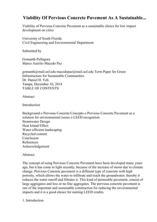 Viability Of Pervious Concrete Pavement As A Sustainable...
Viability of Pervious Concrete Pavement as a sustainable choice for low impact
development on cities
University of South Florida
Civil Engineering and Environmental Department
Submitted by
Gomanth Pullagura
Marco Aurelio Macedo Paz
gomanth@mail.usf.edu macedopaz@mail.usf.edu Term Paper for Green
Infrastructure for Sustainable Communities
Dr. Daniel H. Yeh
Tampa, December 10, 2014
TABLE OF CONTENTS
Abstract
Introduction
Background o Pervious Concrete Concepts o Pervious Concrete Pavement as a
solution for environmental issues o LEED recognition
Stormwater Design
Heat Island Effect
Water efficient landscaping
Recycled content
Conclusion
References
Acknowledgement
Abstract
The concept of using Pervious Concrete Pavement have been developed many years
ago, but it has come to light recently, because of the increase of storm due to climate
change. Pervious Concrete pavement is a different type of concrete with high
porosity, which allows the water to infiltrate and reach the groundwater; thereby it
reduces the water runoff and filtrates it. This kind of permeable pavement, consist of
large aggregates and less or no fine aggregates. The pervious concrete pavement is
one of the important and sustainable construction for reducing the environmental
impacts and it is a good choice for earning LEED credits.
1. Introduction
 