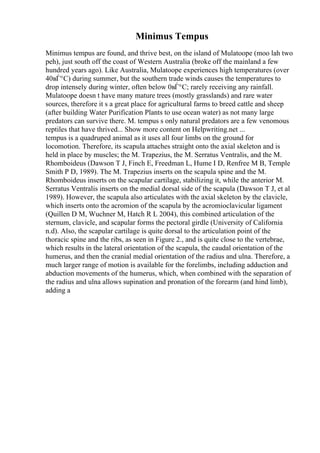 Minimus Tempus
Minimus tempus are found, and thrive best, on the island of Mulatoope (moo lah two
peh), just south off the coast of Western Australia (broke off the mainland a few
hundred years ago). Like Australia, Mulatoope experiences high temperatures (over
40вЃ°C) during summer, but the southern trade winds causes the temperatures to
drop intensely during winter, often below 0вЃ°C; rarely receiving any rainfall.
Mulatoope doesn t have many mature trees (mostly grasslands) and rare water
sources, therefore it s a great place for agricultural farms to breed cattle and sheep
(after building Water Purification Plants to use ocean water) as not many large
predators can survive there. M. tempus s only natural predators are a few venomous
reptiles that have thrived... Show more content on Helpwriting.net ...
tempus is a quadruped animal as it uses all four limbs on the ground for
locomotion. Therefore, its scapula attaches straight onto the axial skeleton and is
held in place by muscles; the M. Trapezius, the M. Serratus Ventralis, and the M.
Rhomboideus (Dawson T J, Finch E, Freedman L, Hume I D, Renfree M B, Temple
Smith P D, 1989). The M. Trapezius inserts on the scapula spine and the M.
Rhomboideus inserts on the scapular cartilage, stabilizing it, while the anterior M.
Serratus Ventralis inserts on the medial dorsal side of the scapula (Dawson T J, et al
1989). However, the scapula also articulates with the axial skeleton by the clavicle,
which inserts onto the acromion of the scapula by the acromioclavicular ligament
(Quillen D M, Wuchner M, Hatch R L 2004), this combined articulation of the
sternum, clavicle, and scapular forms the pectoral girdle (University of California
n.d). Also, the scapular cartilage is quite dorsal to the articulation point of the
thoracic spine and the ribs, as seen in Figure 2., and is quite close to the vertebrae,
which results in the lateral orientation of the scapula, the caudal orientation of the
humerus, and then the cranial medial orientation of the radius and ulna. Therefore, a
much larger range of motion is available for the forelimbs, including adduction and
abduction movements of the humerus, which, when combined with the separation of
the radius and ulna allows supination and pronation of the forearm (and hind limb),
adding a
 