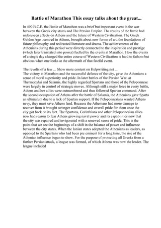 Battle of Marathon This essay talks about the great...
In 490 B.C.E. the Battle of Marathon was a brief but important event in the war
between the Greek city states and The Persian Empire. The results of the battle had
unforeseen effects on Athens and the future of Western Civilization. The Greek
Golden Age , centred in Athens, brought about new forms of art, the foundations of
future philosophy and redirected literature and drama. The achievements of the
Athenians during this period were directly connected to the inspiration and prestige
(which later translated into power) fuelled by the events at Marathon. How the events
of a single day changed the entire course of Western Civilization is hard to fathom but
obvious when one looks at the aftermath of that fateful event.
The revolts of a few ... Show more content on Helpwriting.net ...
The victory at Marathon and the successful defence of the city, gave the Athenians a
sense of moral superiority and pride. In later battles of the Persian War, at
Thermopylai and Salamis, the highly regarded Spartans and those of the Peloponnese
were largely in control of strategic moves. Although still a major force in every battle,
Athens and her allies were outnumbered and thus followed Spartan command. After
the second occupation of Athens after the battle of Salamis, the Athenians gave Sparta
an ultimatum due to a lack of Spartan support. If the Peloponnesians wanted Athens
navy, they must save Athens land. Because the Athenians had more damage to
recover from it brought stronger confidence and overall pride for them once the
city got back on its feet. The Spartans, Corinthians and other Peloponnesian allies
now had reason to fear Athens growing naval power and its capabilities now that
the city was repaired and invigorated with a renewed sense of pride. This is the
point that we see the beginnings of a shift in the balance of power and influence
between the city states. When the Ionian states adopted the Athenians as leaders, as
opposed to the Spartans who had been pre eminent for a long time, the rise of the
Athenian influence began to show. For the purpose of protecting all Greeks from a
further Persian attack, a league was formed, of which Athens was now the leader. The
league included
 