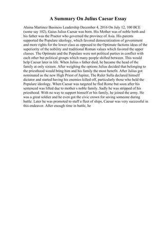 A Summary On Julius Caesar Essay
Alaina Martinez Business Leadership December 4, 2016 On July 12, 100 BCE
(some say 102), Gaius Julius Caesar was born. His Mother was of noble birth and
his father was the Praetor who governed the province of Asia. His parents
supported the Populare ideology, which favored democratization of government
and more rights for the lower class as opposed to the Optimate factions ideas of the
superiority of the nobility and traditional Roman values which favored the upper
classes. The Optimate and the Populare were not political parties in conflict with
each other but political groups which many people shifted between. This would
help Caesar later in life. When Julius s father died, he became the head of the
family at only sixteen. After weighing the options Julius decided that belonging to
the priesthood would bring him and his family the most benefit. After Julius got
nominated as the new High Priest of Jupiter, The Ruler Sulla declared himself
dictator and started having his enemies killed off, particularly those who held the
Populare ideology. When Caesar was targeted he fled Rome but soon after his
sentenced was lifted due to mother s noble family. Sadly he was stripped of his
priesthood. With no way to support himself or his family, he joined the army. He
was a great soldier and he even got the civic crown for saving someone during
battle. Later he was promoted to staff a fleet of ships, Caesar was very successful in
this endeavor. After enough time in battle, he
 