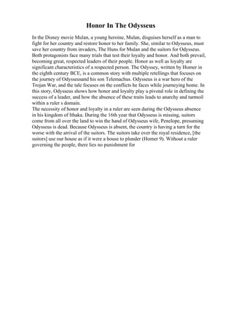 Honor In The Odysseus
In the Disney movie Mulan, a young heroine, Mulan, disguises herself as a man to
fight for her country and restore honor to her family. She, similar to Odysseus, must
save her country from invaders, The Huns for Mulan and the suitors for Odysseus.
Both protagonists face many trials that test their loyalty and honor. And both prevail,
becoming great, respected leaders of their people. Honor as well as loyalty are
significant characteristics of a respected person. The Odyssey, written by Homer in
the eighth century BCE, is a common story with multiple retellings that focuses on
the journey of Odysseusand his son Telemachus. Odysseus is a war hero of the
Trojan War, and the tale focuses on the conflicts he faces while journeying home. In
this story, Odysseus shows how honor and loyalty play a pivotal role in defining the
success of a leader, and how the absence of these traits leads to anarchy and turmoil
within a ruler s domain.
The necessity of honor and loyalty in a ruler are seen during the Odysseus absence
in his kingdom of Ithaka. During the 16th year that Odysseus is missing, suitors
come from all over the land to win the hand of Odysseus wife, Penelope, presuming
Odysseus is dead. Because Odysseus is absent, the country is having a turn for the
worse with the arrival of the suitors. The suitors take over the royal residence, [the
suitors] use our house as if it were a house to plunder (Homer 9). Without a ruler
governing the people, there lies no punishment for
 
