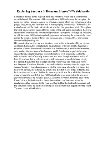 Exploring Samsara in Hermann HesseвЂ™s Siddhartha
Samsara is defined as the cycle of death and rebirth to which life in the material
world is bound. The narrator of Hermann Hesse s Siddhartha uses the metaphor, the
game was called Samsara, a game for children, a game which was perhaps enjoyable
played once, twice, ten times but was it worth playing continually? . Siddhartha, the
main character of the book, tries to decide whether this game is worth it. Throughout
the book he encounters many different walks of life and learns much about the world
around him. Eventually he reaches enlightenment through the teachings of Vasudeva,
an old ferryman. Siddhartha found enlightenment by learning the lesson of the river;
just as the water of the river flows into the ocean and is returned by... Show more
content on Helpwriting.net ...
His next destination is a city near the river, once inside he is seduced by an elegant
courtesan, Kamala, but she refuses to have relations with him until he becomes a
rich man. Kamala introduced Siddhartha to a Kamaswami, a wealthy businessman,
who teaches him the ways of the business world. Siddhartha is quick to become
successful and in return Kamala teaches him about love. Gradually Siddhartha
falls under the spell of worldly possessions and loses the spiritual voice inside of
him. He realizes that in order to achieve enlightenment he needs to leave his city
life behind. Siddhartha then wanders into the countryside and once again meets
the ferryman, Vasudeva. He asks is he can live beside Vasudeva and be taught the
ways of the river. Kamala reappears in his life once more when she is crossing the
river with her son, she is bitten by a snake and dies but is able to tell Siddartha that
he is the father of her son. Siddhartha s son stays with him for a while but then runs
away because the simple life that Siddhartha leads is not enough for the son, who
grew up surrounded by material goods. Siddhartha meditates for many days on the
loss of his son, he finds comfort in the river and talks to Vasudeva about his
revelations. After listening to the river together Siddhartha finds enlightenment and
the ferryman claims he has been waiting for this moment then departs into the forest.
The novel ends with Govinda
 