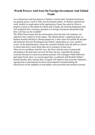 World Powers And Iran On Foreign Investment And Global
Trade
As world powers and Iran prepare to finalize a nuclear deal, European businesses
are gearing up for a swift re entry into the Iranian market. As Reuters reported last
week, despite its tough stance at the negotiations, France has asked its firms to
prepare a return to Iran ahead of a likely deal. Clearly, the looming Irannuclear deal
will unshackle Iran s economy and open it to foreign investment and global trade.
How will Iran use this windfall?
The White House hopes that the cash bonanza from the deal will moderate, not
radicalize Iran s behavior in the region. The administration s underlying logic, as
Hudson Institute Michael S. Doran pointed out, is that a deal will unlock the decades
old animosity between Washington and Tehran, setting them on a new, positive
course. In the administration s mind, the economic benefits from the deal are critical
to ensure that Iran is more likely than not to renounce its bad ways.
There are two problems with this view: the first is that the more economically
advantageous the deal turns out to be for Iran, the less vulnerable the Iranian
economy becomes to renewed economic pressure. Our colleagues Mark Dubowitz
and Annie Fixler show, in a recent report they co authored with Roubini Global s
Rachel Ziemba, that a nuclear deal, if signed, will improve Iran economic indicators,
opening Iran to international investors and companies and diminishing the
effectiveness of the snapback as Iran builds a more powerful and resilient economy.
 