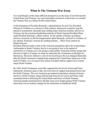 What Is The Vietnam War Essay
As I read though out the many different perspectives on the issue of war between the
United States and Vietnam, my most reasonable conclusion is that I have to consider
the Vietnam War as a failure for the United States.
At the beginning of President Kennedy s administration, he sent Vice President
Johnson to Vietnam on a mission to find evidence, because he wanted to stop the
spread of communism. Kennedy kept sending many American military advisors to
Vietnam, but the tyrannical leadership methods of South VietnamPresident Diem
made President Kennedy s efforts useless. As the number of beaten up military
advisors increased, so did the disagreements about Kennedy s policies in Vietnam. In
my opinion, Kennedy s reasons for sending military ... Show more content on
Helpwriting.net ...
President Johnson made it clear to the American population and to the United States
Ambassador to South Vietnam, that he is not going to lose to the spread of
communist in Vietnam, nor is he going to send another American military troops and
advisors to fight in Vietnam. In stead, he stated that the Vietnamese could fight for
themselves. However, Johnson s view of not involving in the war changed drastically
after the North Vietnamese torpedo boats attacked the United States destroyers in the
Gulf of Tonkin. As a revenge to this attack, President Johnson approved to counter
attack North Vietnam.
By 1965, North Vietnamese were fully supported by the Soviet Union and China
making the American army to take out even more air support and ground forces into
the South Vietnam. This cost American government tremendous amount of money
and lives. North Vietnam, along with the help from Soviet Union and China, fully
committed itself to defeating the United States and forces of South Vietnam.
American people questioned how did their army even fought against North Vietnam
when there was no realistic change for the Americans to trouble the North
 