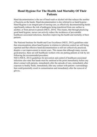 Hand Hygiene For The Health And Mortality Of Their
Patients
Hand decontamination is the use of hand wash or alcohol rub that reduces the number
of bacteria on the hands. Hand decontamination is also referred to as hand hygiene .
Hand Hygiene is an integral part of nursing care, as effectively decontaminating hands
significantly reduces the risk of pathogens being transferred from one surface to
another, or from person to person (NICE, 2014). This means, that through practicing
good hand hygiene, nurses can actively reduce the incidences of preventable
healthcare associated infections, therefore improving the health and mortality of their
patients.
The National Institute for Health and Care Excellence (NICE, 2012) guidelines state
that misconceptions about hand hygiene in relation to infection control are still being
reported and that effective hand decontamination is still not collectively practiced,
despite a vast improvement in recent years. This means that although many execute
good practice, there are still healthcare workers who are putting patients at risk by not
following the recommended procedure.
NICE (NICE, 2012) guidelines for prevention and control of healthcare associated
infections also state that hands must be sanitised at the point immediately before any
direct contact with patients, immediately after the episode of care, immediately after
exposure to bodily fluids, immediately after any contact with patient s surroundings
that could potentially result in contamination and immediately after the removal of
gloves,
 