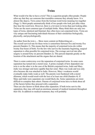 Twins
What would it be like to have a twin? This is a question people often ponder. People
often say that they see someone that resembles someone they already know. It is
almost like dejavu. Twin comes from the German word twine meaning two together
(Nagy 1). Most people automatically think of two people who look just alike when
they hear the word twin. However, there is a lot more to twins than just looking alike.
Twins are the most common type of multiple births. Many think there are only two
types of twins, identical and fraternal; they often leave out conjoined twins. Twins are
very unique and fascinating individuals because of their similarities biologically,
physically, and psychologically.
An author from the twin s ... Show more content on Helpwriting.net ...
The overall survival rate for these twins is somewhere between five and twenty five
percent (Sanders 2). This means that the majority of conjoined twins die within
twenty four hours of birth. For the few who survive the traumatic beginning, surgical
separation is often possible for conjoined twins. The average survival rate after
surgery is around forty six percent (Sanders 2). This percent depends greatly on the
location of the attachment and the organs that are shared.
There is some controversy over the separation of conjoined twins. In some cases
separation has turned into a moral issue. A prime example of how dependent one
twin is on the other is in the case of the British conjoined twins, Jodie and Mary.
Jodie was stronger and more capable than her sister. Mary was weak and was only
alive because she was attached to Jodie. However, Mary s weakness would
eventually make Jodie weak as well. The parents were burdened with a moral
dilemma, which would result with the loss of at least one child (Sanders 4). If
Mary and Jodie were separated, one would likely die. Some separations are more
difficult to complete than others. Parents of conjoined twins have to think about all
of the factors before they proceed with a separation.
There are also factors to think about after separation. If both twins survive the
separation, they may still need an enormous amount of medical treatment throughout
their life. In addition to medical treatment, they will probably
 