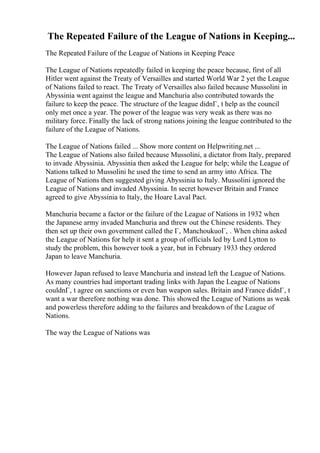 The Repeated Failure of the League of Nations in Keeping...
The Repeated Failure of the League of Nations in Keeping Peace
The League of Nations repeatedly failed in keeping the peace because, first of all
Hitler went against the Treaty of Versailles and started World War 2 yet the League
of Nations failed to react. The Treaty of Versailles also failed because Mussolini in
Abyssinia went against the league and Manchuria also contributed towards the
failure to keep the peace. The structure of the league didnГ‚ t help as the council
only met once a year. The power of the league was very weak as there was no
military force. Finally the lack of strong nations joining the league contributed to the
failure of the League of Nations.
The League of Nations failed ... Show more content on Helpwriting.net ...
The League of Nations also failed because Mussolini, a dictator from Italy, prepared
to invade Abyssinia. Abyssinia then asked the League for help; while the League of
Nations talked to Mussolini he used the time to send an army into Africa. The
League of Nations then suggested giving Abyssinia to Italy. Mussolini ignored the
League of Nations and invaded Abyssinia. In secret however Britain and France
agreed to give Abyssinia to Italy, the Hoare Laval Pact.
Manchuria became a factor or the failure of the League of Nations in 1932 when
the Japanese army invaded Manchuria and threw out the Chinese residents. They
then set up their own government called the Г‚ ManchoukuoГ‚ . When china asked
the League of Nations for help it sent a group of officials led by Lord Lytton to
study the problem, this however took a year, but in February 1933 they ordered
Japan to leave Manchuria.
However Japan refused to leave Manchuria and instead left the League of Nations.
As many countries had important trading links with Japan the League of Nations
couldnГ‚ t agree on sanctions or even ban weapon sales. Britain and France didnГ‚ t
want a war therefore nothing was done. This showed the League of Nations as weak
and powerless therefore adding to the failures and breakdown of the League of
Nations.
The way the League of Nations was
 