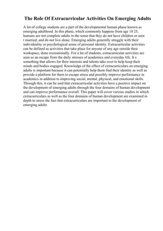The Role Of Extracurricular Activities On Emerging Adults
A lot of college students are a part of the developmental human phase known as
emerging adulthood. In this phase, which commonly happens from age 18 25,
humans are not complete adults in the sense that they do not have children or aren
t married, and do not live alone. Emerging adults generally struggle with their
individuality or psychological sense of personal identity. Extracurricular activities
can be defined as activities that take place for anyone of any age outside their
workspace, done recreationally. For a lot of students, extracurricular activities are
seen as an escape from the daily stresses of academics and everyday life. It s
something that allows for their interests and talents take over to help keep their
minds and bodies engaged. Knowledge of the effect of extracurriculars on emerging
adults is important because it can potentially help them find their identity as well as
provide a platform for them to escape stress and possibly improve performance in
academics in addition to improving social, mental, physical, and emotional skills.
Through this, it can be said that extracurricular activities have a positive impact on
the development of emerging adults through the four domains of human development
and can improve performance overall. This paper will cover various studies in which
extracurriculars as well as the four domains of human development are examined in
depth to stress the fact that extracurriculars are important to the development of
emerging adults
 