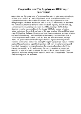 Cooperation And The Requirement Of Stronger
Enforcement
cooperation and the requirement of stronger enforcement or more systematic dispute
settlement mechanism. My second hypothesis is that international institutions or
treaties of members of significantly asymmetric national capability will have a
stronger dispute settlement mechanism. That is to say, In other words, an institution
that contains asymmetry of power in terms of national capacity, military capacity,
economic capability, and legal resources should have stronger DSMs. In this
situation, powerful states might seek for stronger DSMs for gaining advantage
within institutions. The underlying logic of this idea, based on Allee and Elsig is that
many DSMs allow for both diplomatic and legal dispute settlement, so powerful states
can benefit from having a menu of dispute settlement options that allows them to
forum shop even within treaties. (Allee 97) Also, for weaker countries, stronger
DSMs can give weaker countries the equal chance to argue with more powerful
countries under certain framework. Strong DSMs provide relatively weaker countries
such as Mexico has more capability to confront with more powerful countries and
boost their chance to win the confrontation. To prove this hypothesis, I will find
asymmetric countries in size and compare the agreements of these asymmetric
countries to some symmetric countries. The expected conclusion should be that
agreement with more heterogeneous countries would have stronger DSM. There are
many existing cases can prove this
 