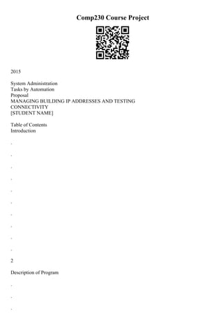 Comp230 Course Project
2015
System Administration
Tasks by Automation
Proposal
MANAGING BUILDING IP ADDRESSES AND TESTING
CONNECTIVITY
[STUDENT NAME]
Table of Contents
Introduction
.
.
.
.
.
.
.
.
.
.
2
Description of Program
.
.
.
 
