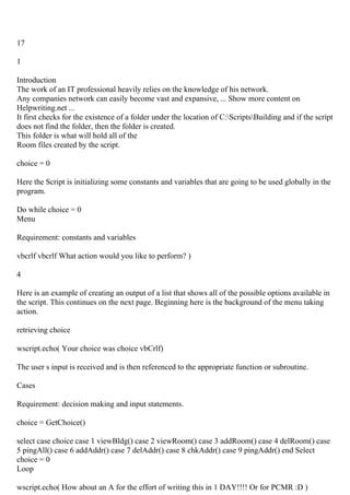 17
1
Introduction
The work of an IT professional heavily relies on the knowledge of his network.
Any companies network can easily become vast and expansive, ... Show more content on
Helpwriting.net ...
It first checks for the existence of a folder under the location of C:ScriptsBuilding and if the script
does not find the folder, then the folder is created.
This folder is what will hold all of the
Room files created by the script.
choice = 0
Here the Script is initializing some constants and variables that are going to be used globally in the
program.
Do while choice = 0
Menu
Requirement: constants and variables
vbcrlf vbcrlf What action would you like to perform? )
4
Here is an example of creating an output of a list that shows all of the possible options available in
the script. This continues on the next page. Beginning here is the background of the menu taking
action.
retrieving choice
wscript.echo( Your choice was choice vbCrlf)
The user s input is received and is then referenced to the appropriate function or subroutine.
Cases
Requirement: decision making and input statements.
choice = GetChoice()
select case choice case 1 viewBldg() case 2 viewRoom() case 3 addRoom() case 4 delRoom() case
5 pingAll() case 6 addAddr() case 7 delAddr() case 8 chkAddr() case 9 pingAddr() end Select
choice = 0
Loop
wscript.echo( How about an A for the effort of writing this in 1 DAY!!!! Or for PCMR :D )
 