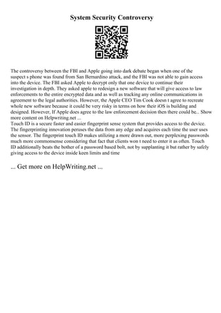 System Security Controversy
The controversy between the FBI and Apple going into dark debate began when one of the
suspect s phone was found from San Bernardino attack, and the FBI was not able to gain access
into the device. The FBI asked Apple to decrypt only that one device to continue their
investigation in depth. They asked apple to redesign a new software that will give access to law
enforcements to the entire encrypted data and as well as tracking any online communications in
agreement to the legal authorities. However, the Apple CEO Tim Cook doesn t agree to recreate
whole new software because it could be very risky in terms on how their iOS is building and
designed. However, If Apple does agree to the law enforcement decision then there could be... Show
more content on Helpwriting.net ...
Touch ID is a secure faster and easier fingerprint sense system that provides access to the device.
The fingerprinting innovation peruses the data from any edge and acquires each time the user uses
the sensor. The fingerprint touch ID makes utilizing a more drawn out, more perplexing passwords
much more commonsense considering that fact that clients won t need to enter it as often. Touch
ID additionally beats the bother of a password based bolt, not by supplanting it but rather by safely
giving access to the device inside keen limits and time
... Get more on HelpWriting.net ...
 