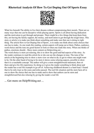 Rhetorical Analysis Of How To Get Doping Out Of Sports Essay
What lies beneath The ability to live their dreams without compromising their morals. There are so
many ways that one can be deceptive while playing sports. Sports is all about having dedication
and the motivation to get through and prosper. There might be a few things that keep them from
this, not having the family support, the money, and motivation to get through the tough times. This
story or article is to make one think about something and make sure that one is doing to right
thing. The article How to Get Doping Out of Sports , is to make one think about some choices that
one has to make. As one reads this reading, certain aspects will jump out at them. Pathos, audience,
word choice and the tone are good factors to look at when one reads this story. When one thinks of
pathos, emotions should... Show more content on Helpwriting.net ...
The word choice is stern yet relaxing, this is to show the good and bad aspects of the story. As
the reader continues to read this article he or she can see the changes in tone. The tone of the
article at the beginning tries to show a stern view on what to do, to get to where one might want
to be. On the other hand of trying to be stern it shows some relaxing aspects, possible to show
that it is a reachable concept. The author will give a stern straightforward statement, then sit
there and give his life experience, by doing so it gives the reader something to think about and
the reader has a real life example to go off of. Achieving childhood dreams is a hard load. I found
that to be only truer as the years and miles passed. The real life situation and the stern facts all in
one to show the choice that one has to make and to show that authors can be stern and
straightforward but also relaxing by giving the reader a real life
... Get more on HelpWriting.net ...
 