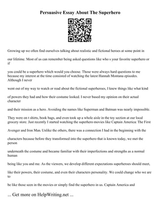 Persuasive Essay About The Superhero
Growing up we often find ourselves talking about realistic and fictional heroes at some point in
our lifetime. Most of us can remember being asked questions like who s your favorite superhero or
if
you could be a superhero which would you choose. Those were always hard questions to me
because my interest at the time consisted of watching the latest Hannah Montana episodes.
Although I never
went out of my way to watch or read about the fictional superheroes, I knew things like what kind
of powers they had and how their costume looked. I never based my opinion on their actual
character
and their mission as a hero. Avoiding the names like Superman and Batman was nearly impossible.
They were on t shirts, book bags, and even took up a whole aisle in the toy section at our local
grocery store. Just recently I started watching the superhero movies like Captain America: The First
Avenger and Iron Man. Unlike the others, there was a connection I had in the beginning with the
characters because before they transformed into the superhero that is known today, we met the
person
underneath the costume and became familiar with their imperfections and strengths as a normal
human
being like you and me. As the viewers, we develop different expectations superheroes should meet,
like their powers, their costume, and even their characters personality. We could change who we are
to
be like those seen in the movies or simply find the superhero in us. Captain America and
... Get more on HelpWriting.net ...
 