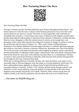 How Nurturing Shapes The Hero
How Nurturing Shapes the Hero
The topic of human morality has been debated by great thinkers throughout human history. And
human nature too is like the water: it doesn t chose between good and evil any more than water
chooses between east and west. (Austin 79) In fact, it can be argued that what constitutes an
immutable form of good vs. evil has been at the source of debates in both religious morality and a
broader philosophical understanding of what these forms represent. Furthermore, morality has been
fluid over time, changing to reflect the cultural mores of society; given enough time, even
perception of previously taboo practices has changed in response to changes in culture as well as
the proliferation and recession of religion. As ... Show more content on Helpwriting.net ...
Proponents of an absolute definition of morals suggest that there is a defined right and wrong and
that acting in a way that is virtuous or immoral, respectively, determines one s fate in the afterlife.
This is not universal, as the behaviors deemed as moral depend on religious custom, and both the
benefits and penalties of adhering to them require a shared belief. One such scholar, Immanuel Kant
believed the moral law must carry with it absolute necessity (Kant 2). A contemporary Christian
viewpoint is that a practicing Christian is inherently sinful and must find salvation through belief,
this presupposes that man is immoral from birth.
While this a working definition of morality for those who share his beliefs, as he states we can
reasonably hope to find true happiness only after death, as a reward granted by God (Lenoir 16).
Kant s philosophical stance depends on religious belief in both God and an afterlife as key
conceptual features of morality. In Kant s view, God has defined morals through scripture, and
adherence to God s moral authority secures the benefits of acting morally in the form of true
happiness and continuity beyond the veil of death. Therefore, Kant s moral concept does not
explain morality at the least for polytheists, but also those who seek to act morally but are
... Get more on HelpWriting.net ...
 